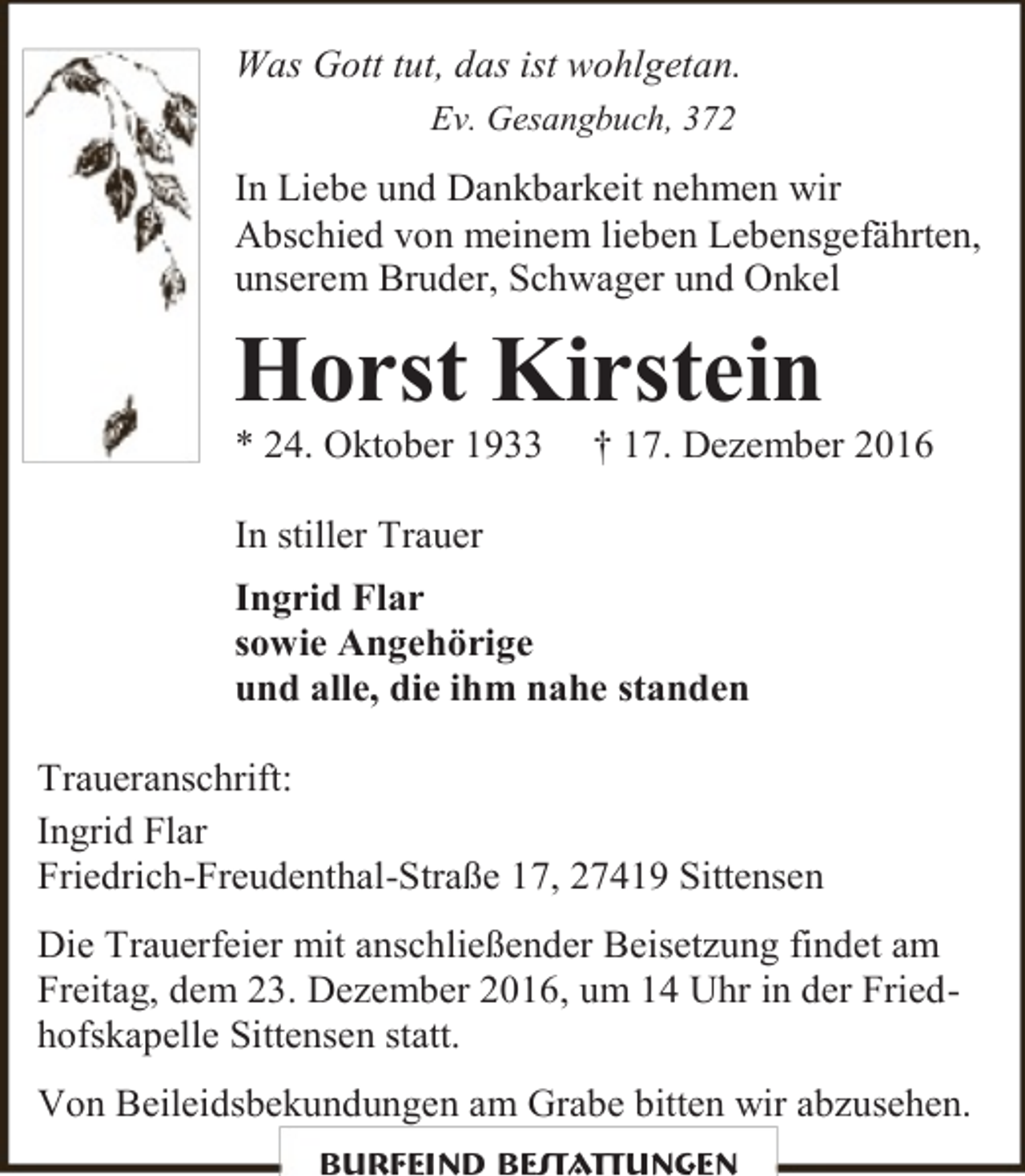 <p>Was Gott tut, das ist wohlgetan.<br />Ev. Gesangbuch, 372</p><p>In Liebe und Dankbarkeit nehmen wir<br />Abschied von meinem lieben Lebensgefährten,<br />unserem Bruder, Schwager und Onkel</p><p>Horst Kirstein<br />* 24. Oktober 1933</p><p>† 17. Dezember 2016</p><p>In stiller Trauer<br />Ingrid Flar<br />sowie Angehörige<br />und alle, die ihm nahe standen<br />Traueranschrift:<br />Ingrid Flar<br />Friedrich-Freudenthal-Straße 17, 27419 Sittensen<br />Die Trauerfeier mit anschließender Beisetzung findet am<br />Freitag, dem 23. Dezember 2016, um 14 Uhr in der Friedhofskapelle Sittensen statt.<br />Von Beileidsbekundungen am Grabe bitten wir abzusehen.<br />Burfeind Bestattungen</p>