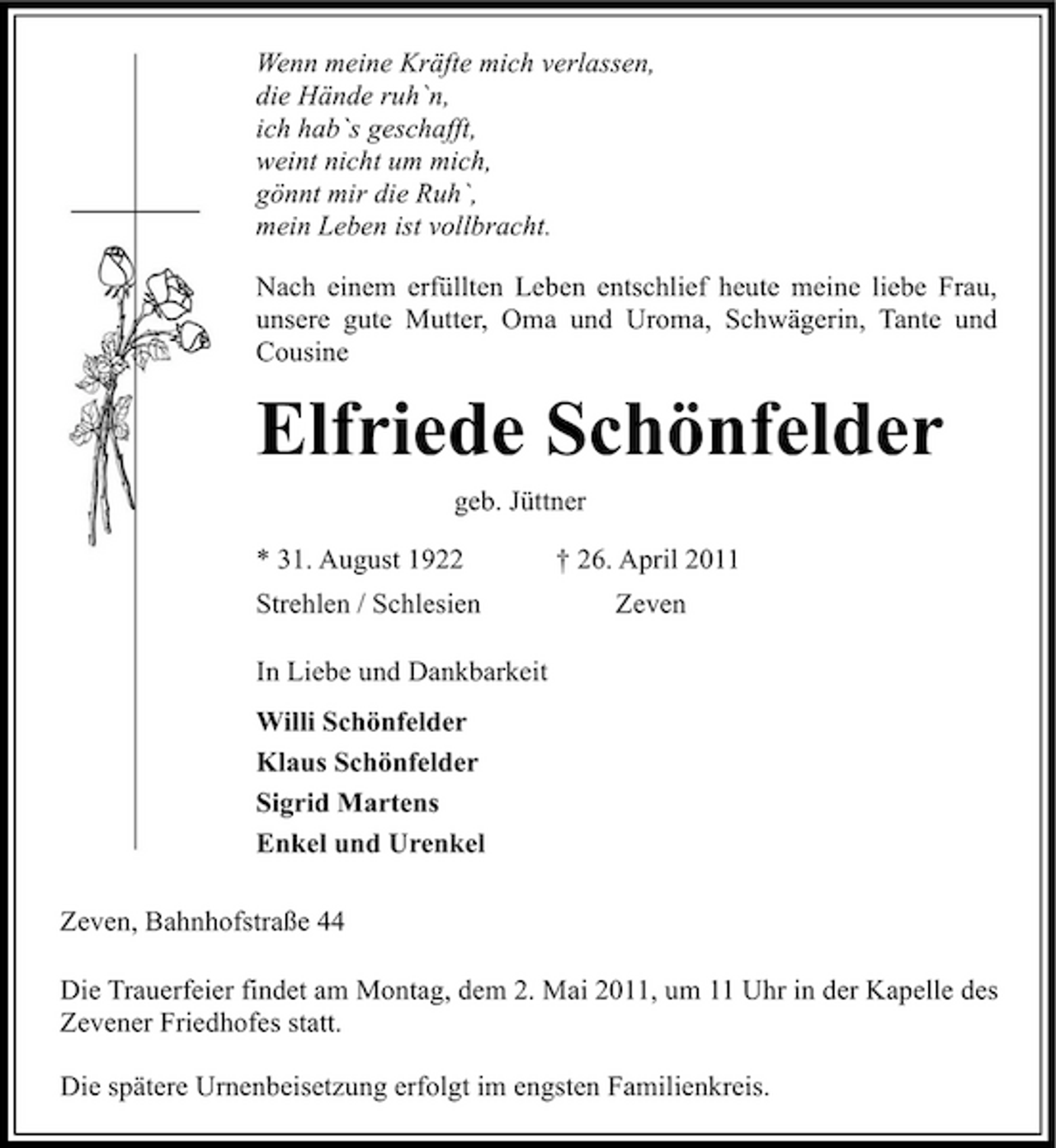 <p>Wenn meine Kräfte mich verlassen, die Hände ruh`n, ich hab`s geschafft, weint nicht um mich, gönnt mir die Ruh`, mein Leben ist vollbracht. Nach einem erfüllten Leben entschlief heute meine liebe Frau, unsere gute Mutter, Oma und Uroma, Schwägerin, Tante und Cousine</p><p>Elfriede Schönfelder<br />geb. Jüttner * 31. August 1922 Strehlen / Schlesien In Liebe und Dankbarkeit Willi Schönfelder Klaus Schönfelder Sigrid Martens Enkel und Urenkel Zeven, Bahnhofstraße 44 Die Trauerfeier findet am Montag, dem 2. Mai 2011, um 11 Uhr in der Kapelle des Zevener Friedhofes statt. Die spätere Urnenbeisetzung erfolgt im engsten Familienkreis. † 26. April 2011 Zeven</p>