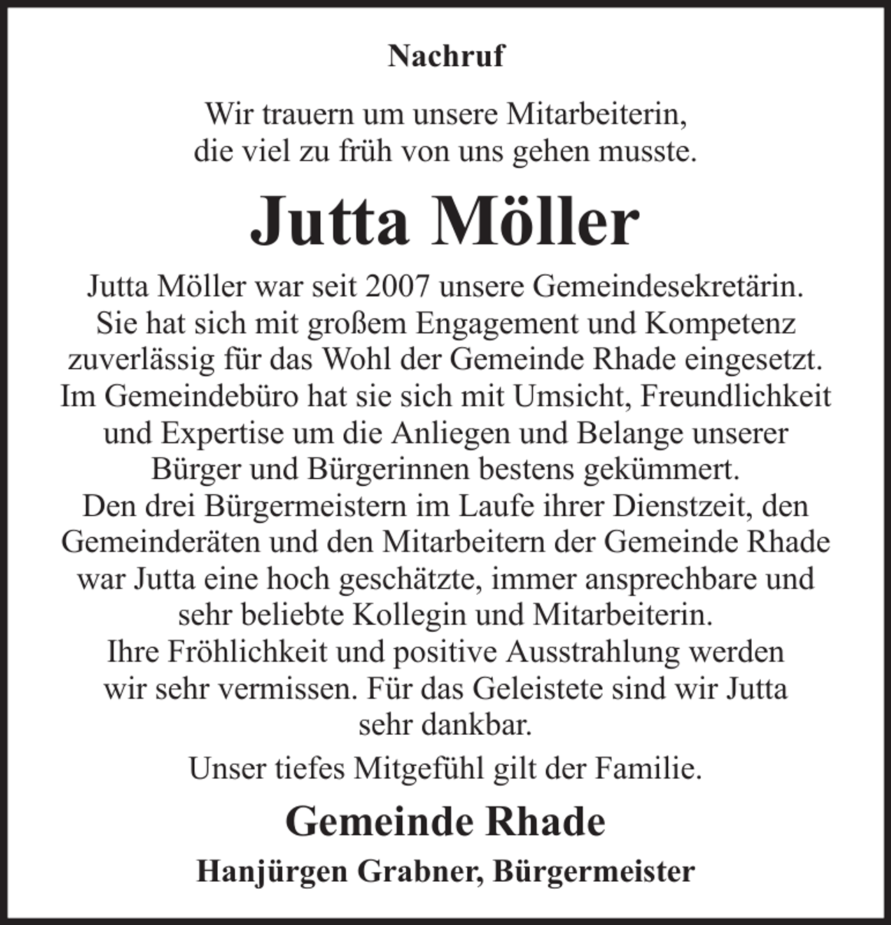 <p>Nachruf<br />Wir trauern um unsere Mitarbeiterin,<br />die viel zu früh von uns gehen musste.</p><p>Jutta Möller<br />Jutta Möller war seit 2007 unsere Gemeindesekretärin.<br />Sie hat sich mit großem Engagement und Kompetenz<br />zuverlässig für das Wohl der Gemeinde Rhade eingesetzt.<br />Im Gemeindebüro hat sie sich mit Umsicht, Freundlichkeit<br />und Expertise um die Anliegen und Belange unserer<br />Bürger und Bürgerinnen bestens gekümmert.<br />Den drei Bürgermeistern im Laufe ihrer Dienstzeit, den<br />Gemeinderäten und den Mitarbeitern der Gemeinde Rhade<br />war Jutta eine hoch geschätzte, immer ansprechbare und<br />sehr beliebte Kollegin und Mitarbeiterin.<br />Ihre Fröhlichkeit und positive Ausstrahlung werden<br />wir sehr vermissen. Für das Geleistete sind wir Jutta<br />sehr dankbar.<br />Unser tiefes Mitgefühl gilt der Familie.</p><p>Gemeinde Rhade<br />Hanjürgen Grabner, Bürgermeister</p>