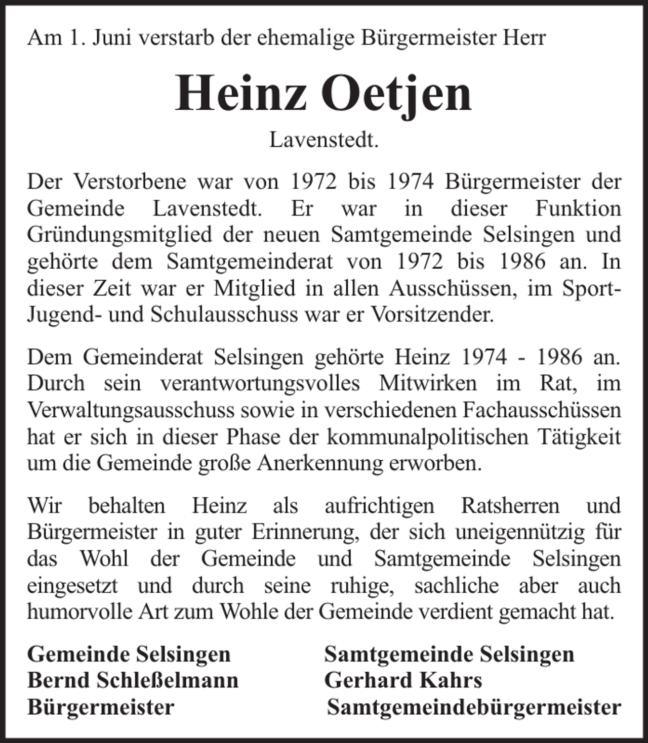 <p>Am 1. Juni verstarb der ehemalige Bürgermeister Herr</p><p>Heinz Oetjen<br />Lavenstedt.</p><p>Der Verstorbene war von 1972 bis 1974 Bürgermeister der<br />Gemeinde Lavenstedt. Er war in dieser Funktion<br />Gründungsmitglied der neuen Samtgemeinde Selsingen und<br />gehörte dem Samtgemeinderat von 1972 bis 1986 an. In<br />dieser Zeit war er Mitglied in allen Ausschüssen, im SportJugend- und Schulausschuss war er Vorsitzender.<br />Dem Gemeinderat Selsingen gehörte Heinz 1974 - 1986 an.<br />Durch sein verantwortungsvolles Mitwirken im Rat, im<br />Verwaltungsausschuss sowie in verschiedenen Fachausschüssen<br />hat er sich in dieser Phase der kommunalpolitischen Tätigkeit<br />um die Gemeinde große Anerkennung erworben.<br />Wir behalten Heinz als aufrichtigen Ratsherren und<br />Bürgermeister in guter Erinnerung, der sich uneigennützig für<br />das Wohl der Gemeinde und Samtgemeinde Selsingen<br />eingesetzt und durch seine ruhige, sachliche aber auch<br />humorvolle Art zum Wohle der Gemeinde verdient gemacht hat.<br />Gemeinde Selsingen<br />Bernd Schleßelmann<br />Bürgermeister</p><p>Samtgemeinde Selsingen<br />Gerhard Kahrs<br />Samtgemeindebürgermeister</p>