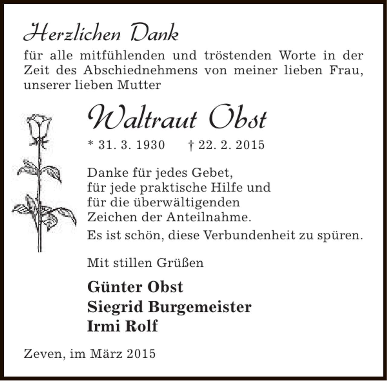 <p>Herzlichen Dank</p><p>für alle mitfühlenden und tröstenden Worte in der<br />Zeit des Abschiednehmens von meiner lieben Frau,<br />unserer lieben Mutter</p><p>Waltraut Obst</p><p>* 31. 3. 1930</p><p>† 22. 2. 2015</p><p>Danke für jedes Gebet,<br />für jede praktische Hilfe und<br />für die überwältigenden<br />Zeichen der Anteilnahme.<br />Es ist schön, diese Verbundenheit zu spüren.<br />Mit stillen Grüßen</p><p>Günter Obst<br />Siegrid Burgemeister<br />Irmi Rolf<br />Zeven, im März 2015</p>
