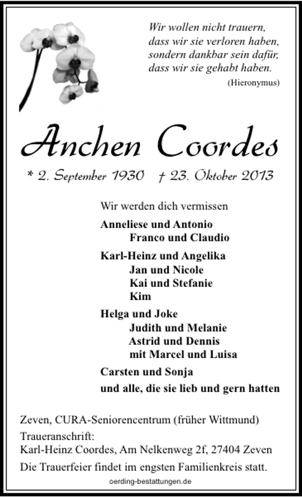 <p>Wir wollen nicht trauern,<br />dass wir sie verloren haben,<br />sondern dankbar sein dafür,<br />dass wir sie gehabt haben.<br />(Hieronymus)</p><p>Anchen Coordes<br />* 2. September 1930 † 23. Oktober 2013<br />Wir werden dich vermissen<br />Anneliese und Antonio<br />Franco und Claudio<br />Karl-Heinz und Angelika<br />Jan und Nicole<br />Kai und Stefanie<br />Kim<br />Helga und Joke<br />Judith und Melanie<br />Astrid und Dennis<br />mit Marcel und Luisa<br />Carsten und Sonja<br />und alle, die sie lieb und gern hatten<br />Zeven, CURA-Seniorencentrum (früher Wittmund)<br />Traueranschrift:<br />Karl-Heinz Coordes, Am Nelkenweg 2f, 27404 Zeven<br />Die Trauerfeier findet im engsten Familienkreis statt.<br />oerding-bestattungen.de</p>