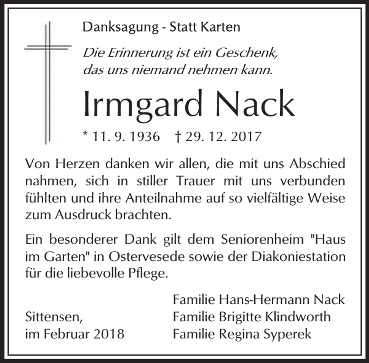 <p>Die Erinnerung ist ein Geschenk,<br />das uns niemand nehmen kann.</p><p>Irmgard Nack</p><p>* 11. 9. 1936</p><p>† 29. 12. 2017</p><p>Von Herzen danken wir allen, die mit uns Abschied<br />nahmen, sich in stiller Trauer mit uns verbunden<br />fühlten und ihre Anteilnahme auf so vielfältige Weise<br />zum Ausdruck brachten.<br />Ein besonderer Dank gilt dem Seniorenheim "Haus<br />im Garten" in Ostervesede sowie der Diakoniestation<br />für die liebevolle Pflege.<br />Sittensen,<br />im Februar 2018</p><p>Familie Hans-Hermann Nack<br />Familie Brigitte Klindworth<br />Familie Regina Syperek</p>