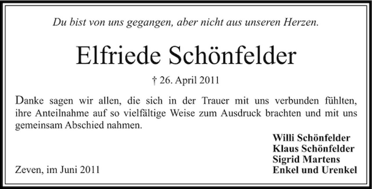 <p>Du bist von uns gegangen, aber nicht aus unseren Herzen.</p><p>Elfriede Schönfelder<br />† 26. April 2011</p><p>Danke sagen wir allen, die sich in der Trauer mit uns verbunden fühlten,<br />ihre Anteilnahme auf so vielfältige Weise zum Ausdruck brachten und mit uns gemeinsam Abschied nahmen. Willi Schönfelder Klaus Schönfelder Sigrid Martens Zeven, im Juni 2011 Enkel und Urenkel</p>
