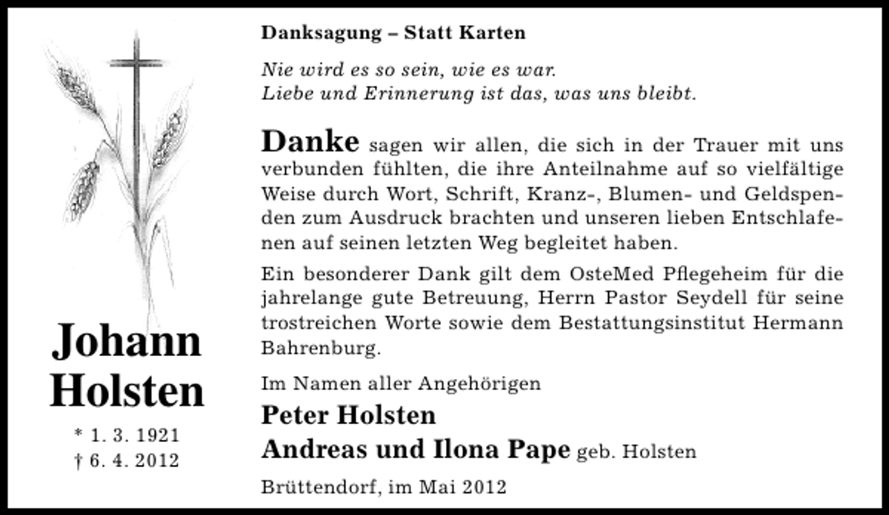 <p>Danksagung – Statt Karten<br />Nie wird es so sein, wie es war.<br />Liebe und Erinnerung ist das, was uns bleibt.</p><p>Danke sagen wir allen, die sich in der Trauer mit uns<br />verbunden fühlten, die ihre Anteilnahme auf so vielfältige<br />Weise durch Wort, Schrift, Kranz-, Blumen- und Geldspenden zum Ausdruck brachten und unseren lieben Entschlafenen auf seinen letzten Weg begleitet haben.</p><p>Johann<br />Holsten<br />* 1. 3. 1921<br />† 6. 4. 2012</p><p>Ein besonderer Dank gilt dem OsteMed Pﬂegeheim für die<br />jahrelange gute Betreuung, Herrn Pastor Seydell für seine<br />trostreichen Worte sowie dem Bestattungsinstitut Hermann<br />Bahrenburg.<br />Im Namen aller Angehörigen</p><p>Peter Holsten<br />Andreas und Ilona Pape geb. Holsten<br />Brüttendorf, im Mai 2012</p>