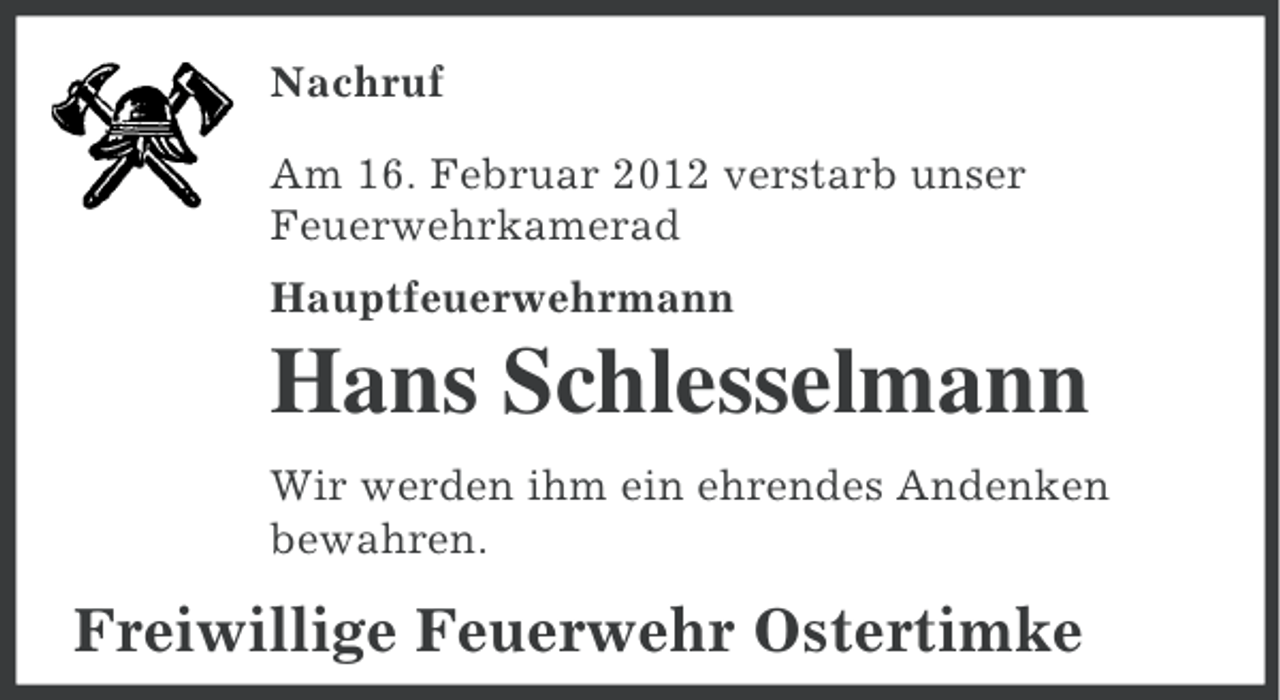 <p>Nachruf<br />Am 16. Februar 2012 verstarb unser<br />Feuerwehrkamerad<br />Hauptfeuerwehrmann</p><p>Hans Schlesselmann<br />Wir werden ihm ein ehrendes Andenken<br />bewahren.</p><p>Freiwillige Feuerwehr Ostertimke</p>