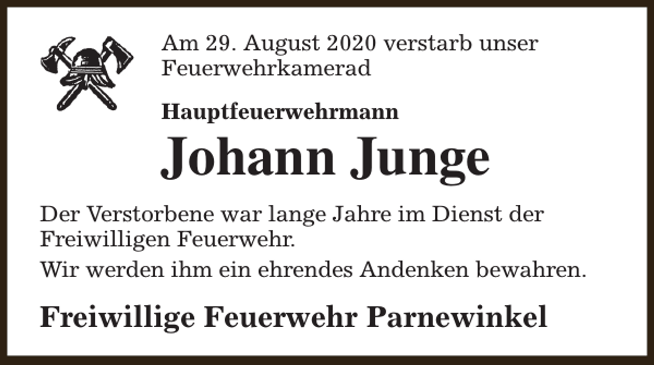 <p>Am 29. August 2020 verstarb unser<br />Feuerwehrkamerad<br />Hauptfeuerwehrmann</p><p>Johann Junge<br />Der Verstorbene war lange Jahre im Dienst der<br />Freiwilligen Feuerwehr.<br />Wir werden ihm ein ehrendes Andenken bewahren.</p><p>Freiwillige Feuerwehr Parnewinkel</p>