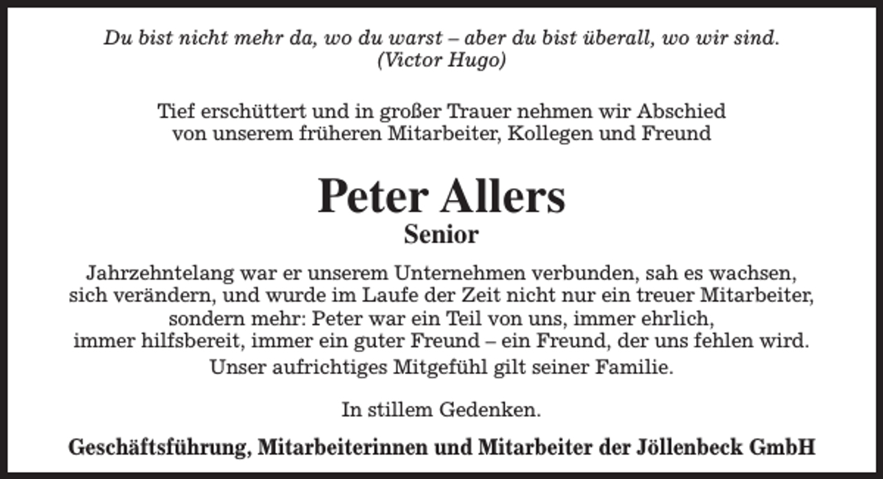 <p>Du bist nicht mehr da, wo du warst – aber du bist überall, wo wir sind.<br />(Victor Hugo)<br />Tief erschüttert und in großer Trauer nehmen wir Abschied<br />von unserem früheren Mitarbeiter, Kollegen und Freund</p><p>Peter Allers<br />Senior</p><p>Jahrzehntelang war er unserem Unternehmen verbunden, sah es wachsen,<br />sich verändern, und wurde im Laufe der Zeit nicht nur ein treuer Mitarbeiter,<br />sondern mehr: Peter war ein Teil von uns, immer ehrlich,<br />immer hilfsbereit, immer ein guter Freund – ein Freund, der uns fehlen wird.<br />Unser aufrichtiges Mitgefühl gilt seiner Familie.<br />In stillem Gedenken.</p><p>Geschäftsführung, Mitarbeiterinnen und Mitarbeiter der Jöllenbeck GmbH</p>