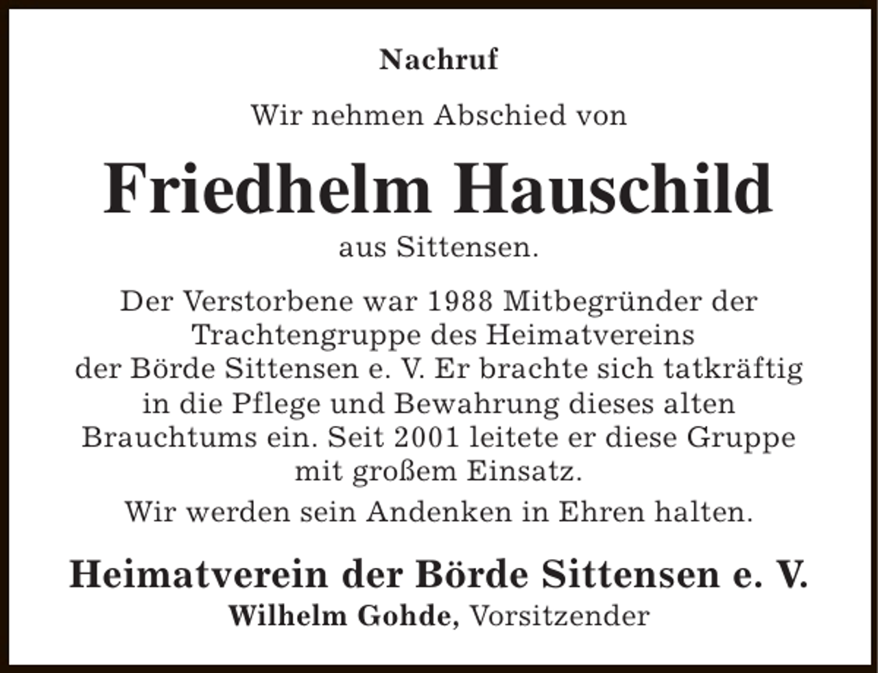 <p>Nachruf<br />Wir nehmen Abschied von</p><p>Friedhelm Hauschild<br />aus Sittensen.</p><p>Der Verstorbene war 1988 Mitbegründer der<br />Trachtengruppe des Heimatvereins<br />der Börde Sittensen e. V. Er brachte sich tatkräftig<br />in die Pflege und Bewahrung dieses alten<br />Brauchtums ein. Seit 2001 leitete er diese Gruppe<br />mit großem Einsatz.<br />Wir werden sein Andenken in Ehren halten.</p><p>Heimatverein der Börde Sittensen e. V.<br />Wilhelm Gohde, Vorsitzender</p>