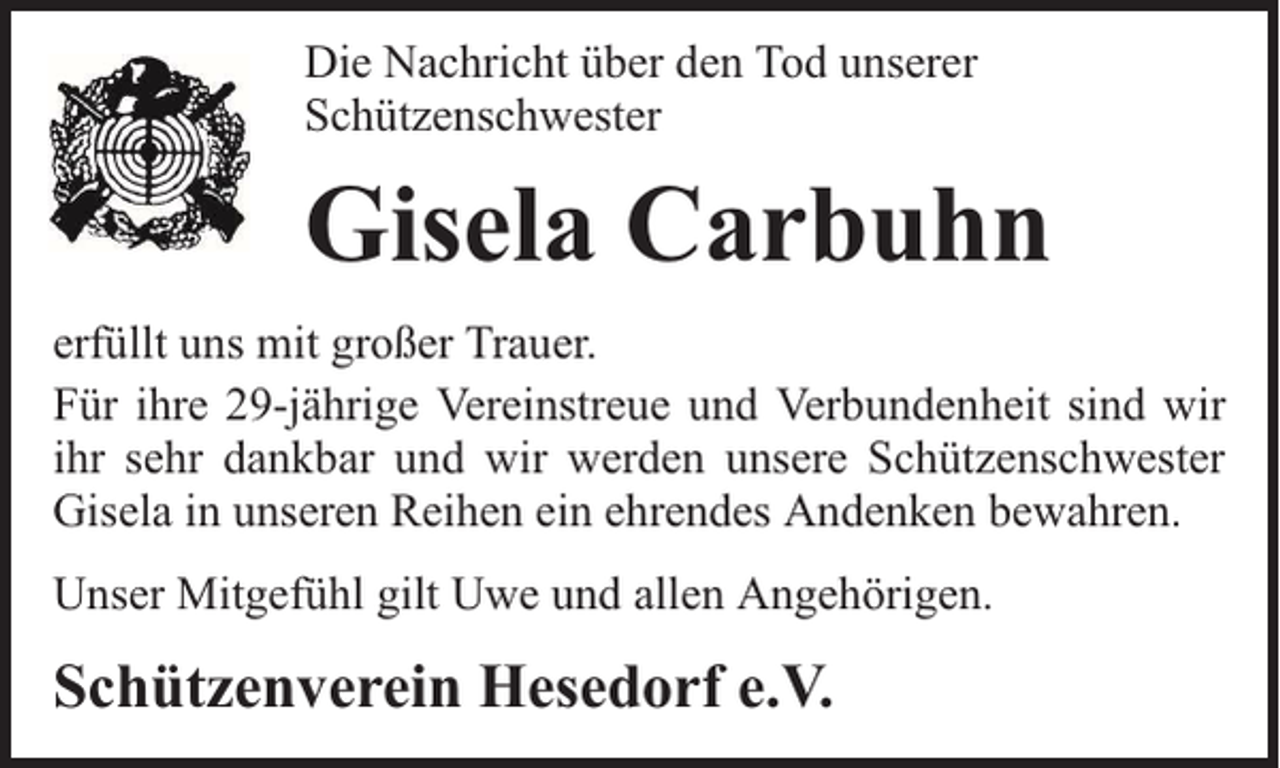 <p>Die Nachricht über den Tod unserer<br />Schützenschwester</p><p>Gisela Carbuhn<br />erfüllt uns mit großer Trauer.<br />Für ihre 29-jährige Vereinstreue und Verbundenheit sind wir<br />ihr sehr dankbar und wir werden unsere Schützenschwester<br />Gisela in unseren Reihen ein ehrendes Andenken bewahren.<br />Unser Mitgefühl gilt Uwe und allen Angehörigen.</p><p>Schützenverein Hesedorf e.V.</p>