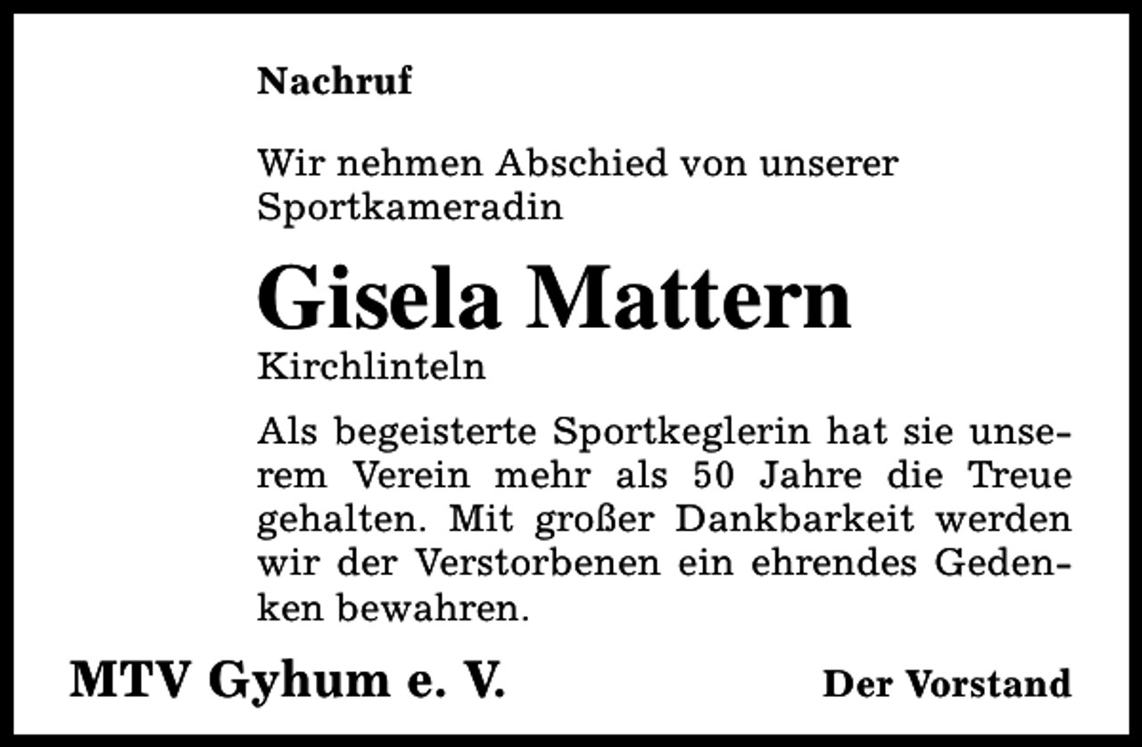 <p>Nachruf<br />Wir nehmen Abschied von unserer<br />Sportkameradin</p><p>Gisela Mattern</p><p>Kirchlinteln</p><p>Als begeisterte Sportkeglerin hat sie unserem Verein mehr als 50 Jahre die Treue<br />gehalten. Mit großer Dankbarkeit werden<br />wir der Verstorbenen ein ehrendes Gedenken bewahren.</p><p>MTV Gyhum e. V.</p><p>Der Vorstand</p>