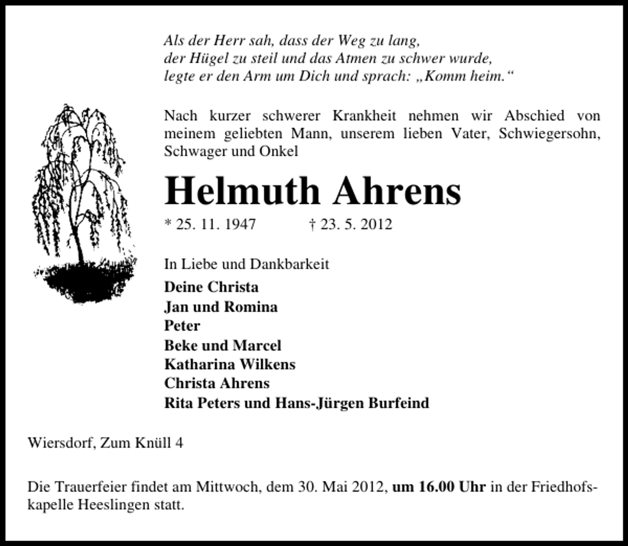 <p>Als der Herr sah, dass der Weg zu lang,<br />der Hügel zu steil und das Atmen zu schwer wurde,<br />legte er den Arm um Dich und sprach: „Komm heim.“<br />Nach kurzer schwerer Krankheit nehmen wir Abschied von<br />meinem geliebten Mann, unserem lieben Vater, Schwiegersohn,<br />Schwager und Onkel</p><p>Helmuth Ahrens<br />* 25. 11. 1947</p><p>† 23. 5. 2012</p><p>In Liebe und Dankbarkeit<br />Deine Christa<br />Jan und Romina<br />Peter<br />Beke und Marcel<br />Katharina Wilkens<br />Christa Ahrens<br />Rita Peters und Hans-Jürgen Burfeind<br />Wiersdorf, Zum Knüll 4<br />Die Trauerfeier findet am Mittwoch, dem 30. Mai 2012, um 16.00 Uhr in der Friedhofskapelle Heeslingen statt.</p>