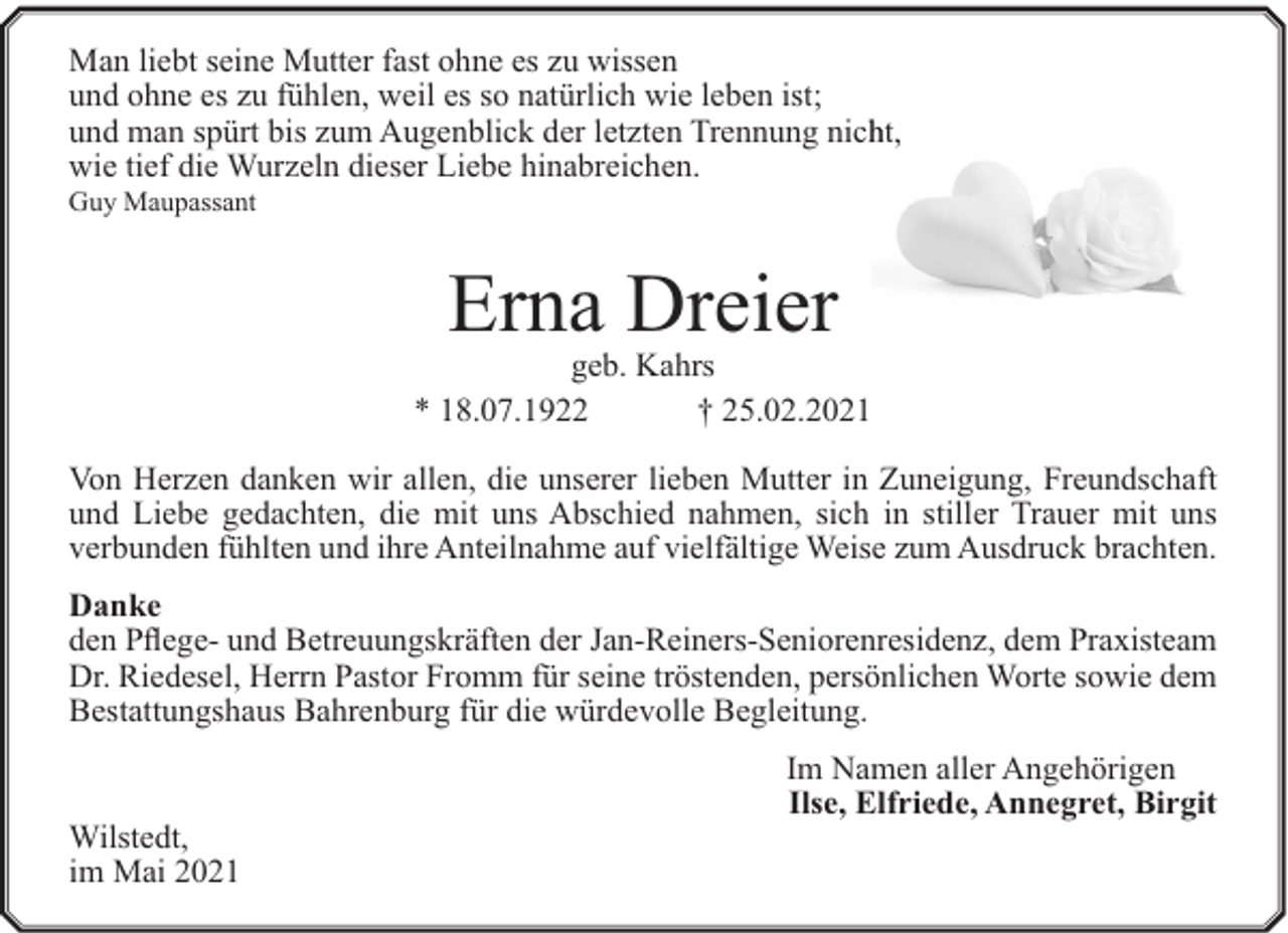 <p>Man liebt seine Mutter fast ohne es zu wissen<br />und ohne es zu fühlen, weil es so natürlich wie leben ist;<br />und man spürt bis zum Augenblick der letzten Trennung nichht,<br />wie tief die Wurzeln dieser Liebe hinabreichen.</p><p>Guy Maupassant</p><p>Erna Dreier</p><p>geb. Kahrs<br />* 18.07.1922<br />† 25.02.2021<br />Von Herzen danken wir allen, die unserer lieben Mutter in Zuneigung, Freundschaft<br />und Liebe gedachten, die mit uns Abschied nahmen, sich in stiller Trauer mit uns<br />verbunden fühlten und ihre Anteilnahme auf vielfältige Weise zum Ausdruck brachten.<br />Danke<br />den Pflege- und Betreuungskräften der Jan-Reiners-Seniorenresidenz, dem Praxisteam<br />Dr. Riedesel, Herrn Pastor Fromm für seine tröstenden, persönlichen Worte sowie dem<br />Bestattungshaus Bahrenburg für die würdevolle Begleitung.</p><p>Wilstedt,<br />im Mai 2021</p><p>Im Namen aller Angehörigen<br />Ilse, Elfriede, Annegret, Birgit</p>