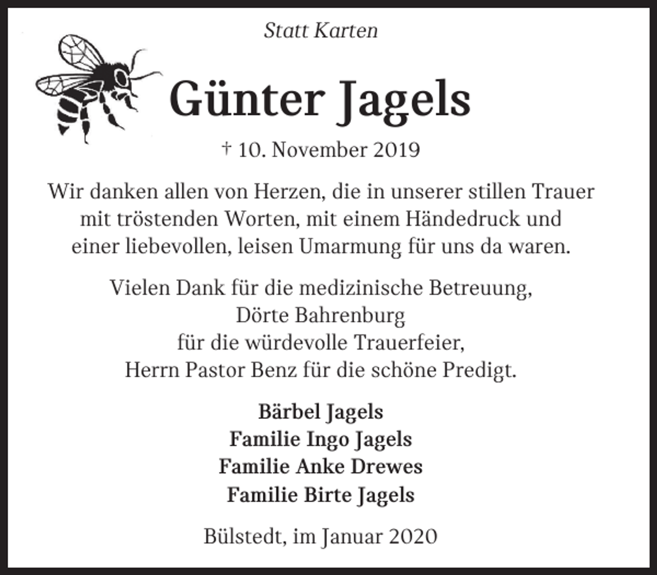 <p>Statt Karten</p><p>Günter Jagels<br />† 10. November 2019<br />Wir danken allen von Herzen, die in unserer stillen Trauer<br />mit tröstenden Worten, mit einem Händedruck und<br />einer liebevollen, leisen Umarmung für uns da waren.<br />Vielen Dank für die medizinische Betreuung,<br />Dörte Bahrenburg<br />für die würdevolle Trauerfeier,<br />Herrn Pastor Benz für die schöne Predigt.<br />Bärbel Jagels<br />Familie Ingo Jagels<br />Familie Anke Drewes<br />Familie Birte Jagels<br />Bülstedt, im Januar 2020</p>