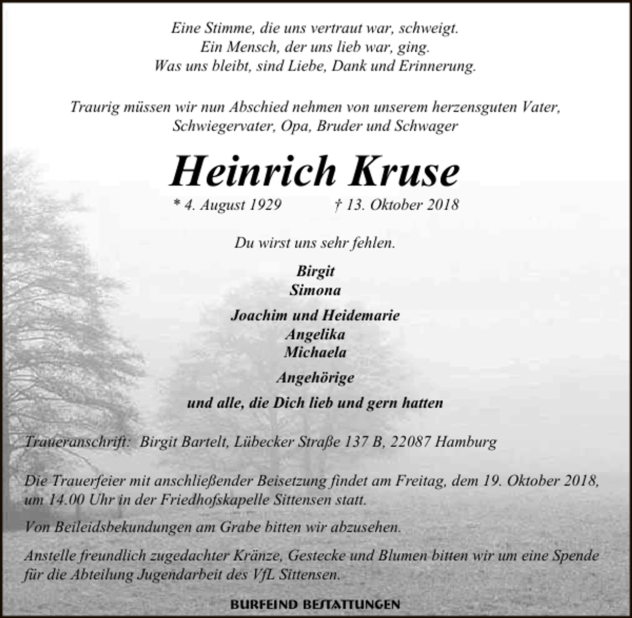 <p>Eine Stimme, die uns vertraut war, schweigt.<br />Ein Mensch, der uns lieb war, ging.<br />Was uns bleibt, sind Liebe, Dank und Erinnerung.<br />Traurig müssen wir nun Abschied nehmen von unserem herzensguten Vater,<br />Schwiegervater, Opa, Bruder und Schwager</p><p>Heinrich Kruse<br />* 4. August 1929</p><p>† 13. Oktober 2018</p><p>Du wirst uns sehr fehlen.<br />Birgit<br />Simona<br />Joachim und Heidemarie<br />Angelika<br />Michaela<br />Angehörige<br />und alle, die Dich lieb und gern hatten<br />Traueranschrift: Birgit Bartelt, Lübecker Straße 137 B, 22087 Hamburg<br />Die Trauerfeier mit anschließender Beisetzung findet am Freitag, dem 19. Oktober 2018,<br />um 14.00 Uhr in der Friedhofskapelle Sittensen statt.<br />Von Beileidsbekundungen am Grabe bitten wir abzusehen.<br />Anstelle freundlich zugedachter Kränze, Gestecke und Blumen bitten wir um eine Spende<br />für die Abteilung Jugendarbeit des VfL Sittensen.<br />Burfeind Bestattungen</p>