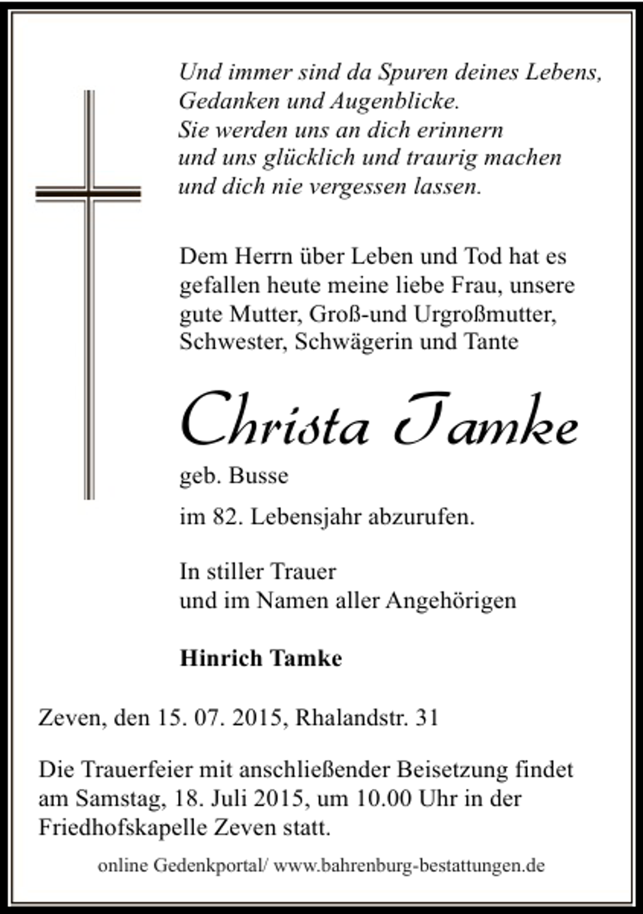 <p>Und immer sind da Spuren deines Lebens,<br />Gedanken und Augenblicke.<br />Sie werden uns an dich erinnern<br />und uns glücklich und traurig machen<br />und dich nie vergessen lassen.<br />Dem Herrn über Leben und Tod hat es<br />gefallen heute meine liebe Frau, unsere<br />gute Mutter, Groß-und Urgroßmutter,<br />Schwester, Schwägerin und Tante</p><p>Christa Tamke<br />geb. Busse</p><p>im 82. Lebensjahr abzurufen.<br />In stiller Trauer<br />und im Namen aller Angehörigen<br />Hinrich Tamke<br />Zeven, den 15. 07. 2015, Rhalandstr. 31<br />Die Trauerfeier mit anschließender Beisetzung findet<br />am Samstag, 18. Juli 2015, um 10.00 Uhr in der<br />Friedhofskapelle Zeven statt.<br />online Gedenkportal/ www.bahrenburg-bestattungen.de</p>