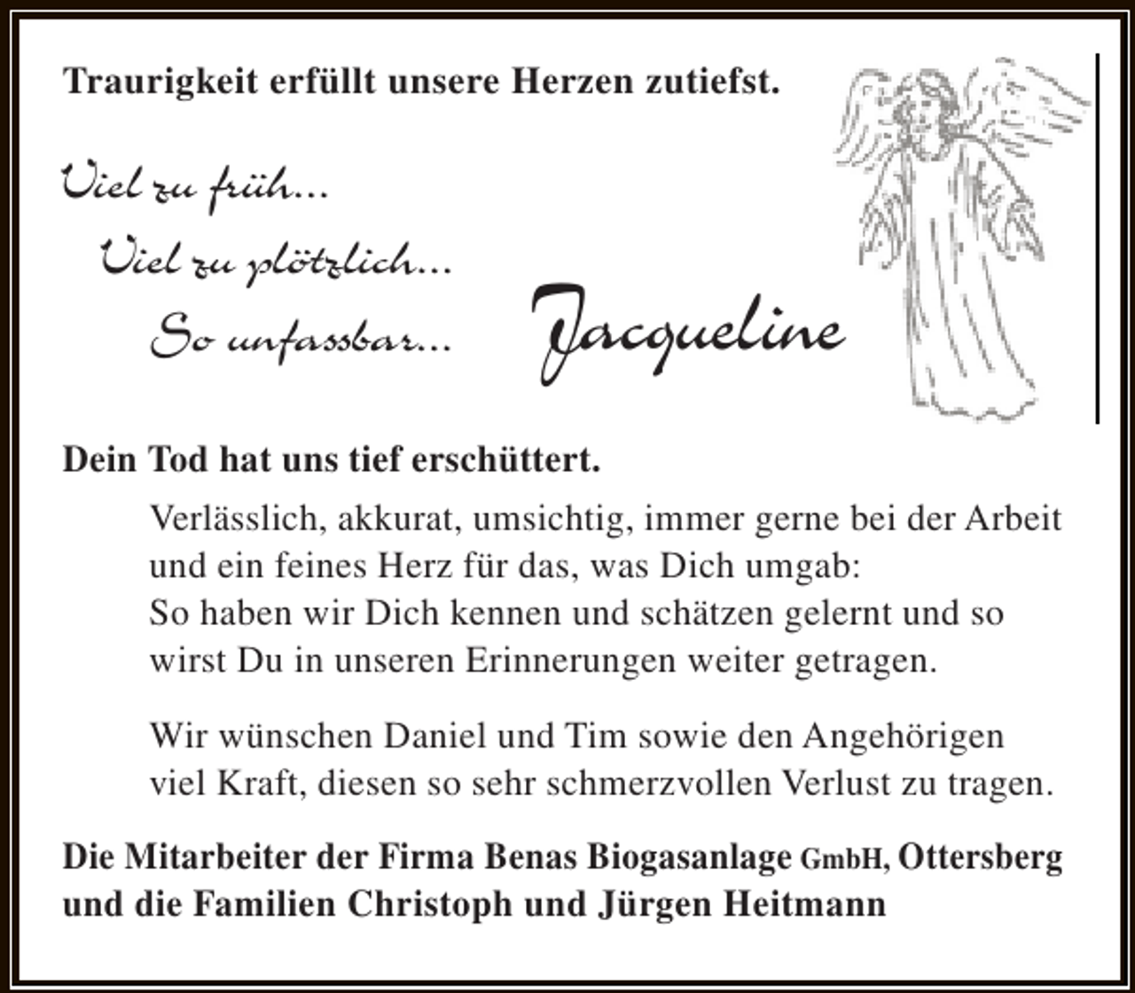 <p>Traurigkeit erfüllt unsere Herzen zutiefst.</p><p>Viel zu früh...<br />Viel zu plötzlich...<br />So unfassbar...</p><p>Jacqueline</p><p>Dein Tod hat uns tief erschüttert.<br />Verlässlich, akkurat, umsichtig, immer gerne bei der Arbeit<br />und ein feines Herz für das, was Dich umgab:<br />So haben wir Dich kennen und schätzen gelernt und so<br />wirst Du in unseren Erinnerungen weiter getragen.<br />Wir wünschen Daniel und Tim sowie den Angehörigen<br />viel Kraft, diesen so sehr schmerzvollen Verlust zu tragen.<br />Die Mitarbeiter der Firma Benas Biogasanlage GmbH, Ottersberg<br />und die Familien Christoph und Jürgen Heitmann</p>