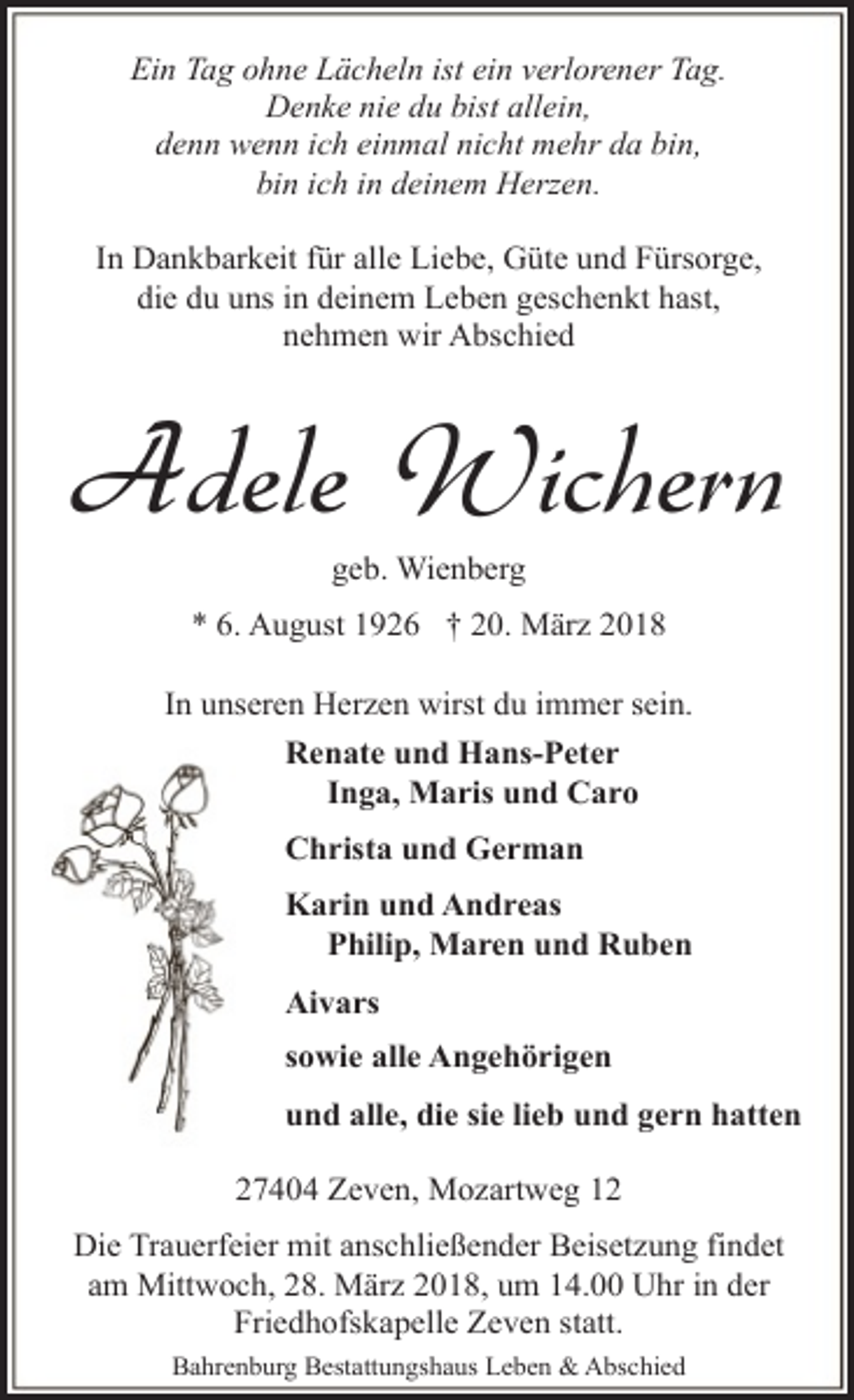<p>Ein Tag ohne Lächeln ist ein verlorener Tag.<br />Denke nie du bist allein,<br />denn wenn ich einmal nicht mehr da bin,<br />bin ich in deinem Herzen.<br />In Dankbarkeit für alle Liebe, Güte und Fürsorge,<br />die du uns in deinem Leben geschenkt hast,<br />nehmen wir Abschied</p><p>Adele Wichern<br />geb. Wienberg</p><p>* 6. August 1926 † 20. März 2018<br />In unseren Herzen wirst du immer sein.<br />Renate und Hans-Peter<br />Inga, Maris und Caro<br />Christa und German<br />Karin und Andreas<br />Philip, Maren und Ruben<br />Aivars<br />sowie alle Angehörigen<br />und alle, die sie lieb und gern hatten<br />27404 Zeven, Mozartweg 12<br />Die Trauerfeier mit anschließender Beisetzung findet<br />am Mittwoch, 28. März 2018, um 14.00 Uhr in der<br />Friedhofskapelle Zeven statt.<br />Bahrenburg Bestattungshaus Leben &amp; Abschied</p>