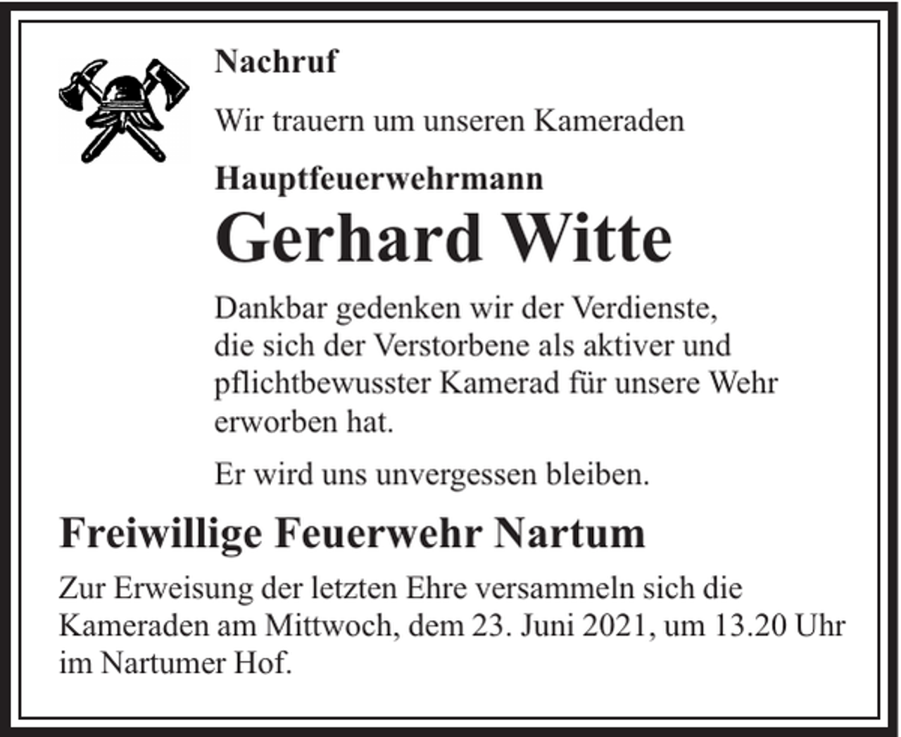 <p>Nachruf<br />Wir trauern um unseren Kameraden</p><p>Hauptfeuerwehrmann</p><p>Gerhard Witte</p><p>Dankbar gedenken wir der Verdienste,<br />die sich der Verstorbene als aktiver und<br />pflichtbewusster Kamerad für unsere Wehr<br />erworben hat.<br />Er wird uns unvergessen bleiben.</p><p>Freiwillige Feuerwehr Nartum<br />Zur Erweisung der letzten Ehre versammeln sich die<br />Kameraden am Mittwoch, dem 23. Juni 2021, um 13.20 Uhr<br />im Nartumer Hof.</p>