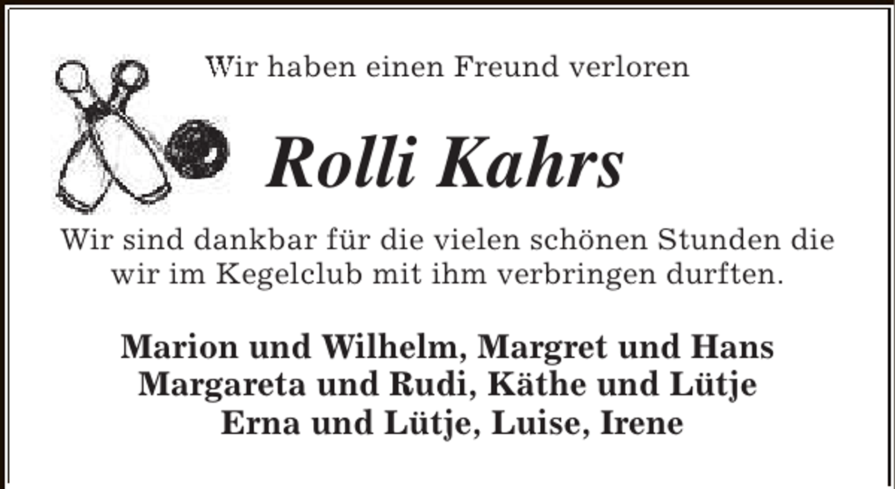 <p>Wir haben einen Freund verloren</p><p>Rolli Kahrs<br />Wir sind dankbar für die vielen schönen Stunden die<br />wir im Kegelclub mit ihm verbringen durften.</p><p>Marion und Wilhelm, Margret und Hans<br />Margareta und Rudi, Käthe und Lütje<br />Erna und Lütje, Luise, Irene</p>