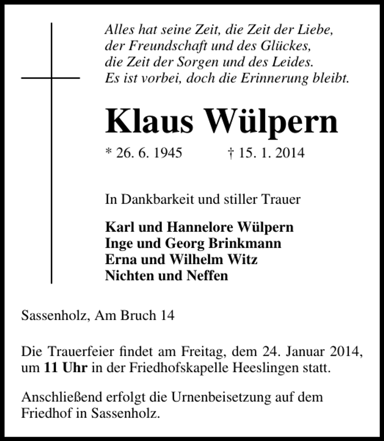 <p>Alles hat seine Zeit, die Zeit der Liebe,<br />der Freundschaft und des Glückes,<br />die Zeit der Sorgen und des Leides.<br />Es ist vorbei, doch die Erinnerung bleibt.</p><p>Klaus Wülpern<br />* 26. 6. 1945</p><p>† 15. 1. 2014</p><p>In Dankbarkeit und stiller Trauer<br />Karl und Hannelore Wülpern<br />Inge und Georg Brinkmann<br />Erna und Wilhelm Witz<br />Nichten und Neffen<br />Sassenholz, Am Bruch 14<br />Die Trauerfeier ﬁndet am Freitag, dem 24. Januar 2014,<br />um 11 Uhr in der Friedhofskapelle Heeslingen statt.<br />Anschließend erfolgt die Urnenbeisetzung auf dem<br />Friedhof in Sassenholz.</p>
