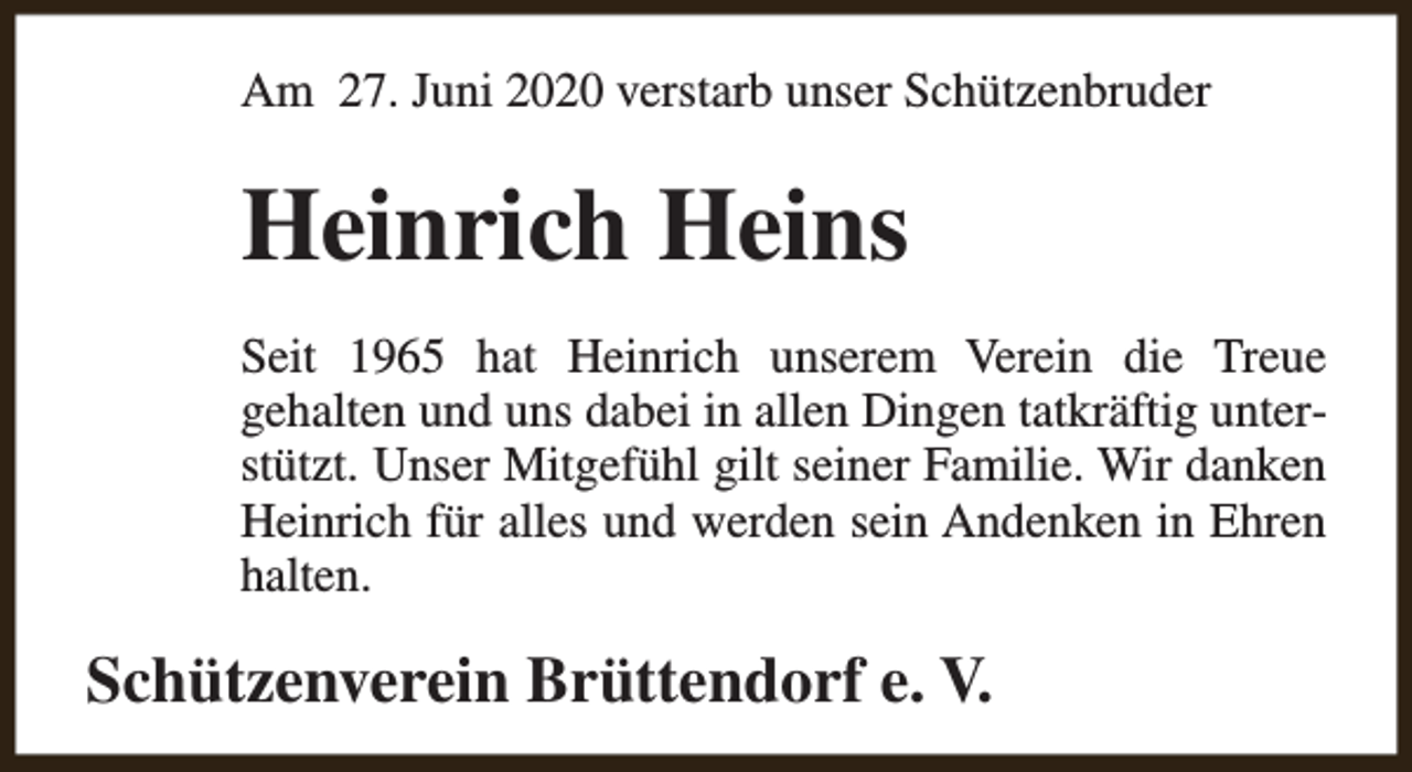 <p>Am 27. Juni 2020 verstarb unser Schützenbruder</p><p>Heinrich Heins<br />Seit 1965 hat Heinrich unserem Verein die Treue<br />gehalten und uns dabei in allen Dingen tatkräftig unterstützt. Unser Mitgefühl gilt seiner Familie. Wir danken<br />Heinrich für alles und werden sein Andenken in Ehren<br />halten.</p><p>Schützenverein Brüttendorf e. V.</p>
