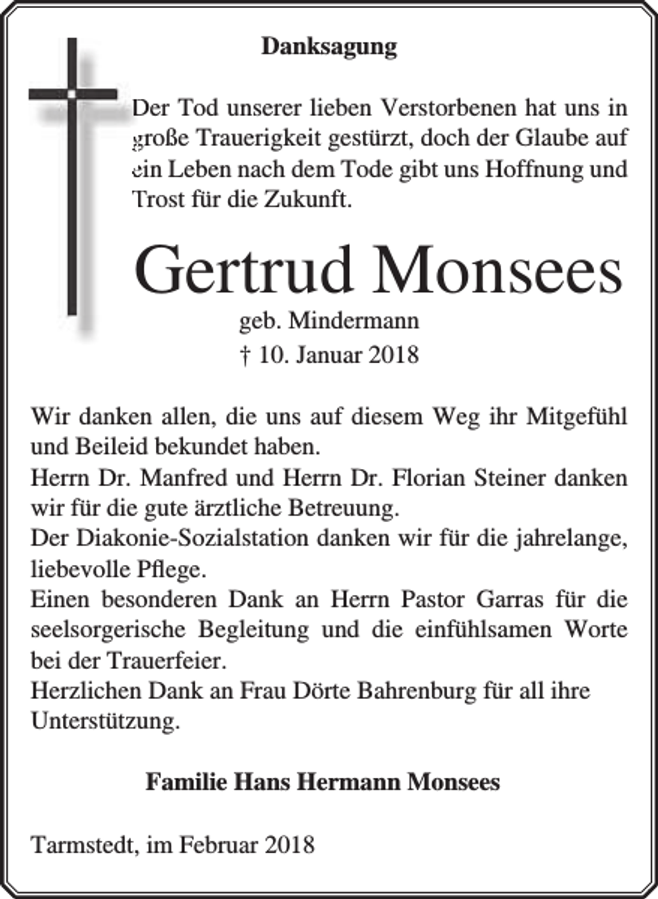 <p>Danksagung<br />Der Tod unserer lieben Verstorbenen hat uns in<br />große Trauerigkeit gestürzt, doch der Glaube auf<br />ein Leben nach dem Tode gibt uns Hoffnung und<br />Trost für die Zukunft.</p><p>Gertrud Monsees<br />geb. Mindermann<br />† 10. Januar 2018</p><p>Wir danken allen, die uns auf diesem Weg ihr Mitgefühl<br />und Beileid bekundet haben.<br />Herrn Dr. Manfred und Herrn Dr. Florian Steiner danken<br />wir für die gute ärztliche Betreuung.<br />Der Diakonie-Sozialstation danken wir für die jahrelange,<br />liebevolle Pﬂege.<br />Einen besonderen Dank an Herrn Pastor Garras für die<br />seelsorgerische Begleitung und die einfühlsamen Worte<br />bei der Trauerfeier.<br />Herzlichen Dank an Frau Dörte Bahrenburg für all ihre<br />Unterstützung.<br />Familie Hans Hermann Monsees<br />Tarmstedt, im Februar 2018</p>