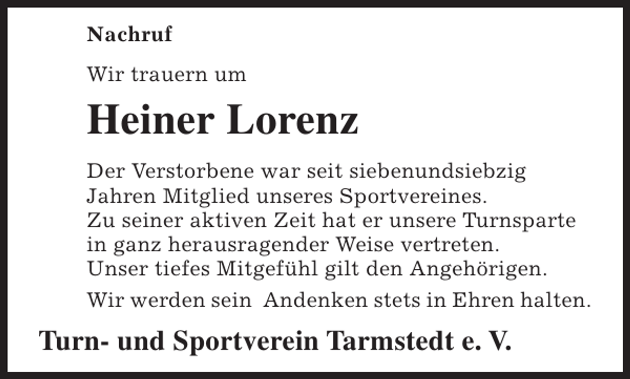 <p>Nachruf<br />Wir trauern um</p><p>Heiner Lorenz<br />Der Verstorbene war seit siebenundsiebzig<br />Jahren Mitglied unseres Sportvereines.<br />Zu seiner aktiven Zeit hat er unsere Turnsparte<br />in ganz herausragender Weise vertreten.<br />Unser tiefes Mitgefühl gilt den Angehörigen.<br />Wir werden sein Andenken stets in Ehren halten.</p><p>Turn- und Sportverein Tarmstedt e. V.</p>