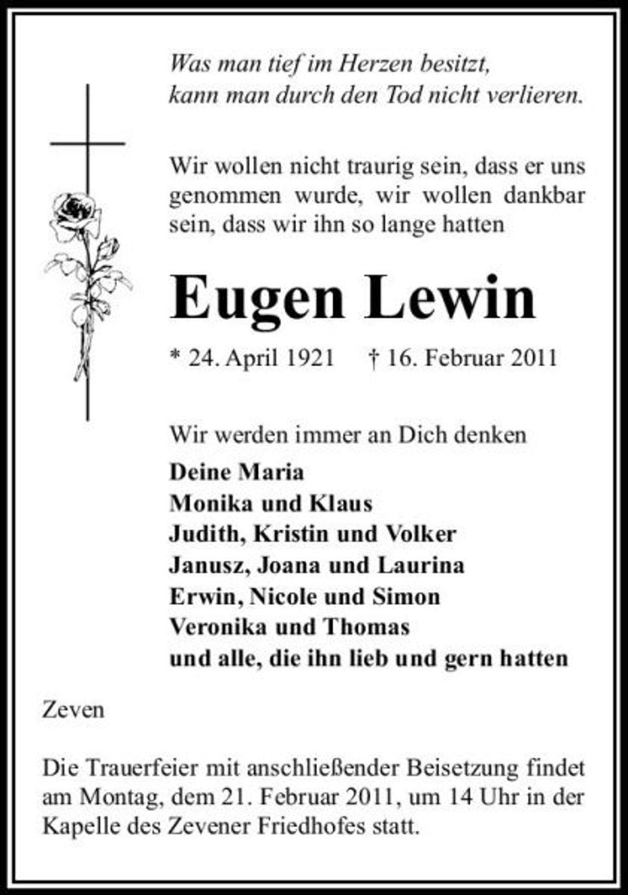 <p>Was man tief im Herzen besitzt, kann man durch den Tod nicht verlieren.<br />Wir wollen nicht traurig sein, dass er uns genommen wurde, wir wollen dankbar sein, dass wir ihn so lange hatten</p><p>Eugen Lewin<br />* 24. April 1921 † 16. Februar 2011 Wir werden immer an Dich denken Deine Maria Monika und Klaus Judith, Kristin und Volker Janusz, Joana und Laurina Erwin, Nicole und Simon Veronika und Thomas und alle, die ihn lieb und gern hatten Zeven Die Trauerfeier mit anschließender Beisetzung findet am Montag, dem 21. Februar 2011, um 14 Uhr in der Kapelle des Zevener Friedhofes statt.</p>