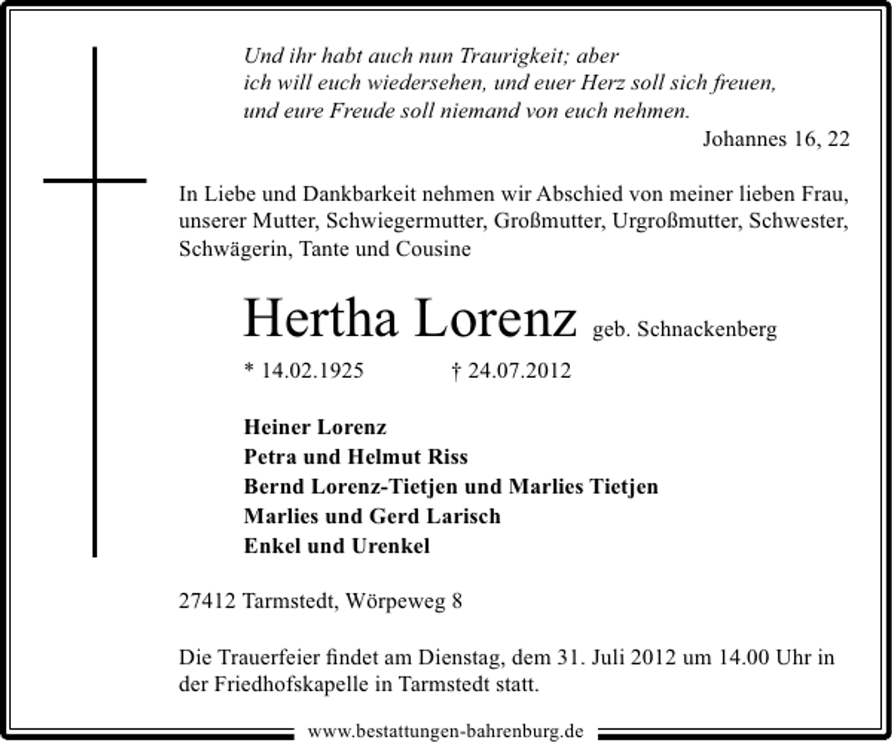 <p>Und ihr habt auch nun Traurigkeit; aber<br />ich will euch wiedersehen, und euer Herz soll sich freuen,<br />und eure Freude soll niemand von euch nehmen.<br />Johannes 16, 22<br />In Liebe und Dankbarkeit nehmen wir Abschied von meiner lieben Frau,<br />unserer Mutter, Schwiegermutter, Großmutter, Urgroßmutter, Schwester,<br />Schwägerin, Tante und Cousine</p><p>Hertha Lorenz<br />* 14.02.1925</p><p>geb. Schnackenberg</p><p>† 24.07.2012</p><p>Heiner Lorenz<br />Petra und Helmut Riss<br />Bernd Lorenz-Tietjen und Marlies Tietjen<br />Marlies und Gerd Larisch<br />Enkel und Urenkel<br />27412 Tarmstedt, Wörpeweg 8<br />Die Trauerfeier ﬁndet am Dienstag, dem 31. Juli 2012 um 14.00 Uhr in<br />der Friedhofskapelle in Tarmstedt statt.<br />www.bestattungen-bahrenburg.de</p>