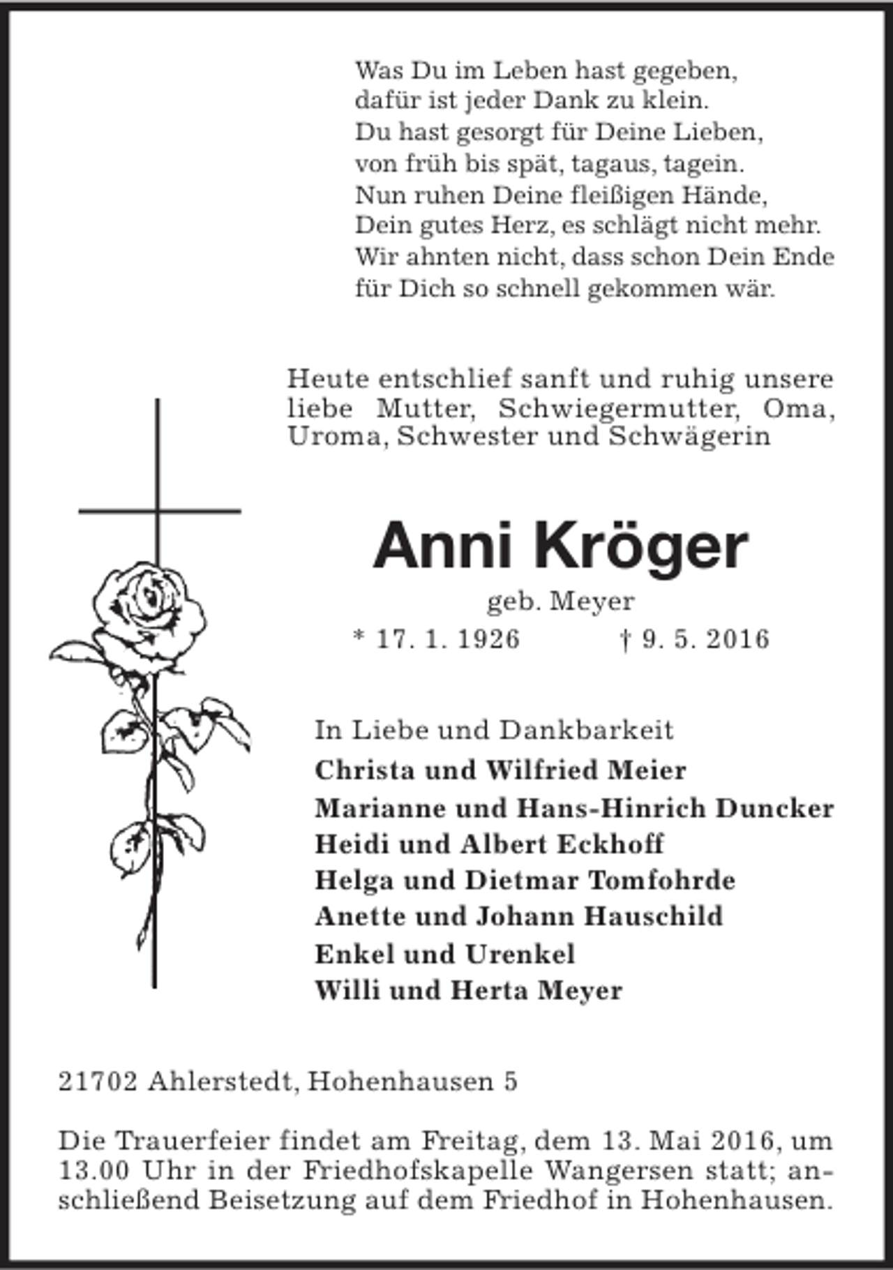 <p>Was Du im Leben hast gegeben,<br />dafür ist jeder Dank zu klein.<br />Du hast gesorgt für Deine Lieben,<br />von früh bis spät, tagaus, tagein.<br />Nun ruhen Deine fleißigen Hände,<br />Dein gutes Herz, es schlägt nicht mehr.<br />Wir ahnten nicht, dass schon Dein Ende<br />für Dich so schnell gekommen wär.</p><p>Heute entschlief sanft und ruhig unsere<br />liebe Mutter, Schwiegermutter, Oma,<br />Uroma, Schwester und Schwägerin</p><p>Anni Kröger</p><p>geb. Meyer<br />* 17. 1. 1926<br />† 9. 5. 2016<br />In Liebe und Dankbarkeit<br />Christa und Wilfried Meier<br />Marianne und Hans-Hinrich Duncker<br />Heidi und Albert Eckhoff<br />Helga und Dietmar Tomfohrde<br />Anette und Johann Hauschild<br />Enkel und Urenkel<br />Willi und Herta Meyer<br />21702 Ahlerstedt, Hohenhausen 5<br />Die Trauerfeier findet am Freitag, dem 13. Mai 2016, um<br />13.00 Uhr in der Friedhofskapelle Wangersen statt; anschließend Beisetzung auf dem Friedhof in Hohenhausen.</p>