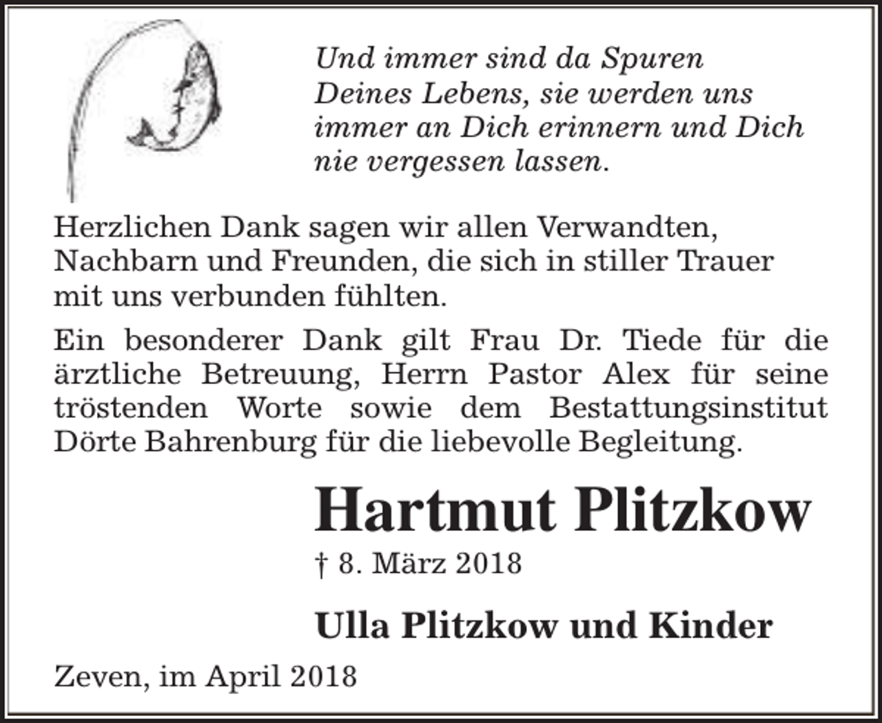 <p>Und immer sind da Spuren<br />Deines Lebens, sie werden uns<br />immer an Dich erinnern und Dich<br />nie vergessen lassen.<br />Herzlichen Dank sagen wir allen Verwandten,<br />Nachbarn und Freunden, die sich in stiller Trauer<br />mit uns verbunden fühlten.<br />Ein besonderer Dank gilt Frau Dr. Tiede für die<br />ärztliche Betreuung, Herrn Pastor Alex für seine<br />tröstenden Worte sowie dem Bestattungsinstitut<br />Dörte Bahrenburg für die liebevolle Begleitung.</p><p>Hartmut Plitzkow</p><p>† 8. März 2018</p><p>Ulla Plitzkow und Kinder<br />Zeven, im April 2018</p>