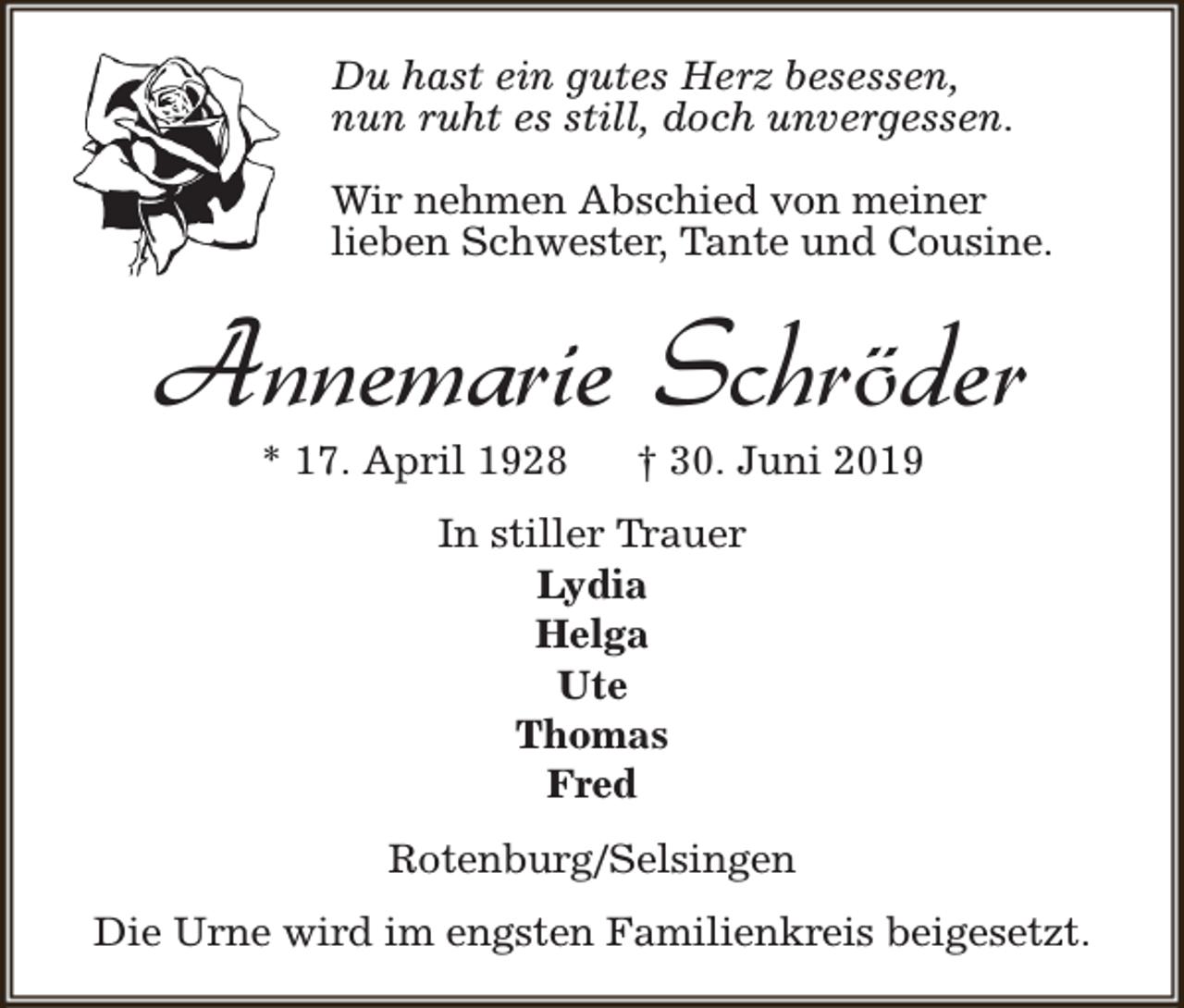 <p>Du hast ein gutes Herz besessen,<br />nun ruht es still, doch unvergessen.<br />Wir nehmen Abschied von meiner<br />lieben Schwester, Tante und Cousine.</p><p>Annemarie Schröder<br />* 17. April 1928</p><p>† 30. Juni 2019</p><p>In stiller Trauer<br />Lydia<br />Helga<br />Ute<br />Thomas<br />Fred<br />Rotenburg/Selsingen<br />Die Urne wird im engsten Familienkreis beigesetzt.</p>