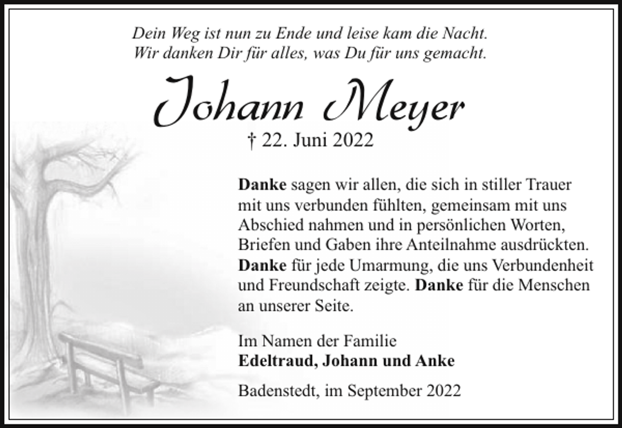 <p>Dein Weg ist nun zu Ende und leise kam die Nacht.<br />Wir danken Dir für alles, was Du für uns gemacht.</p><p>Johann Meyer<br />† 22. Juni 2022</p><p>Danke sagen wir allen, die sich in stiller Trauer<br />mit uns verbunden fühlten, gemeinsam mit uns<br />Abschied nahmen und in persönlichen Worten,<br />Briefen und Gaben ihre Anteilnahme ausdrückten.<br />Danke für jede Umarmung, die uns Verbundenheit<br />und Freundschaft zeigte. Danke für die Menschen<br />an unserer Seite.<br />Im Namen der Familie<br />Edeltraud, Johann und Anke<br />Badenstedt, im September 2022</p>