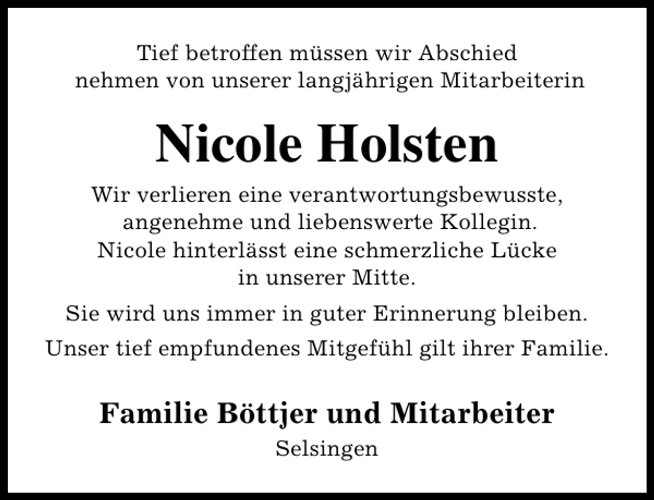 <p>Tief betroffen müssen wir Abschied<br />nehmen von unserer langjährigen Mitarbeiterin</p><p>Nicole Holsten</p><p>Wir verlieren eine verantwortungsbewusste,<br />angenehme und liebenswerte Kollegin.<br />Nicole hinterlässt eine schmerzliche Lücke<br />in unserer Mitte.<br />Sie wird uns immer in guter Erinnerung bleiben.<br />Unser tief empfundenes Mitgefühl gilt ihrer Familie.</p><p>Familie Böttjer und Mitarbeiter<br />Selsingen</p>