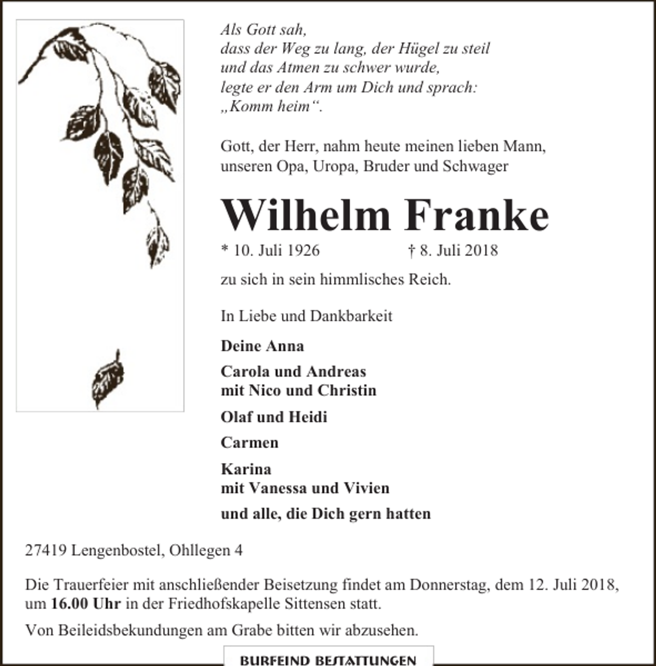 <p>Als Gott sah,<br />dass der Weg zu lang, der Hügel zu steil<br />und das Atmen zu schwer wurde,<br />legte er den Arm um Dich und sprach:<br />„Komm heim“.<br />Gott, der Herr, nahm heute meinen lieben Mann,<br />unseren Opa, Uropa, Bruder und Schwager</p><p>Wilhelm Franke<br />* 10. Juli 1926</p><p>† 8. Juli 2018</p><p>zu sich in sein himmlisches Reich.<br />In Liebe und Dankbarkeit<br />Deine Anna<br />Carola und Andreas<br />mit Nico und Christin<br />Olaf und Heidi<br />Carmen<br />Karina<br />mit Vanessa und Vivien<br />und alle, die Dich gern hatten<br />27419 Lengenbostel, Ohllegen 4<br />Die Trauerfeier mit anschließender Beisetzung findet am Donnerstag, dem 12. Juli 2018,<br />um 16.00 Uhr in der Friedhofskapelle Sittensen statt.<br />Von Beileidsbekundungen am Grabe bitten wir abzusehen.<br />Burfeind Bestattungen</p>
