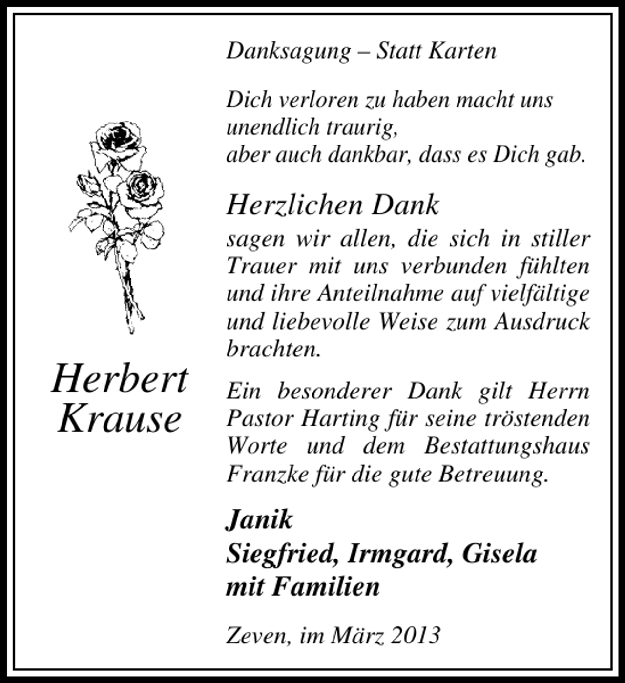 <p>Danksagung – Statt Karten<br />Dich verloren zu haben macht uns<br />unendlich traurig,<br />aber auch dankbar, dass es Dich gab.</p><p>Herzlichen Dank</p><p>Herbert<br />Krause</p><p>sagen wir allen, die sich in stiller<br />Trauer mit uns verbunden fühlten<br />und ihre Anteilnahme auf vielfältige<br />und liebevolle Weise zum Ausdruck<br />brachten.<br />Ein besonderer Dank gilt Herrn<br />Pastor Harting für seine tröstenden<br />Worte und dem Bestattungshaus<br />Franzke für die gute Betreuung.</p><p>Janik<br />Siegfried, Irmgard, Gisela<br />mit Familien<br />Zeven, im März 2013</p>