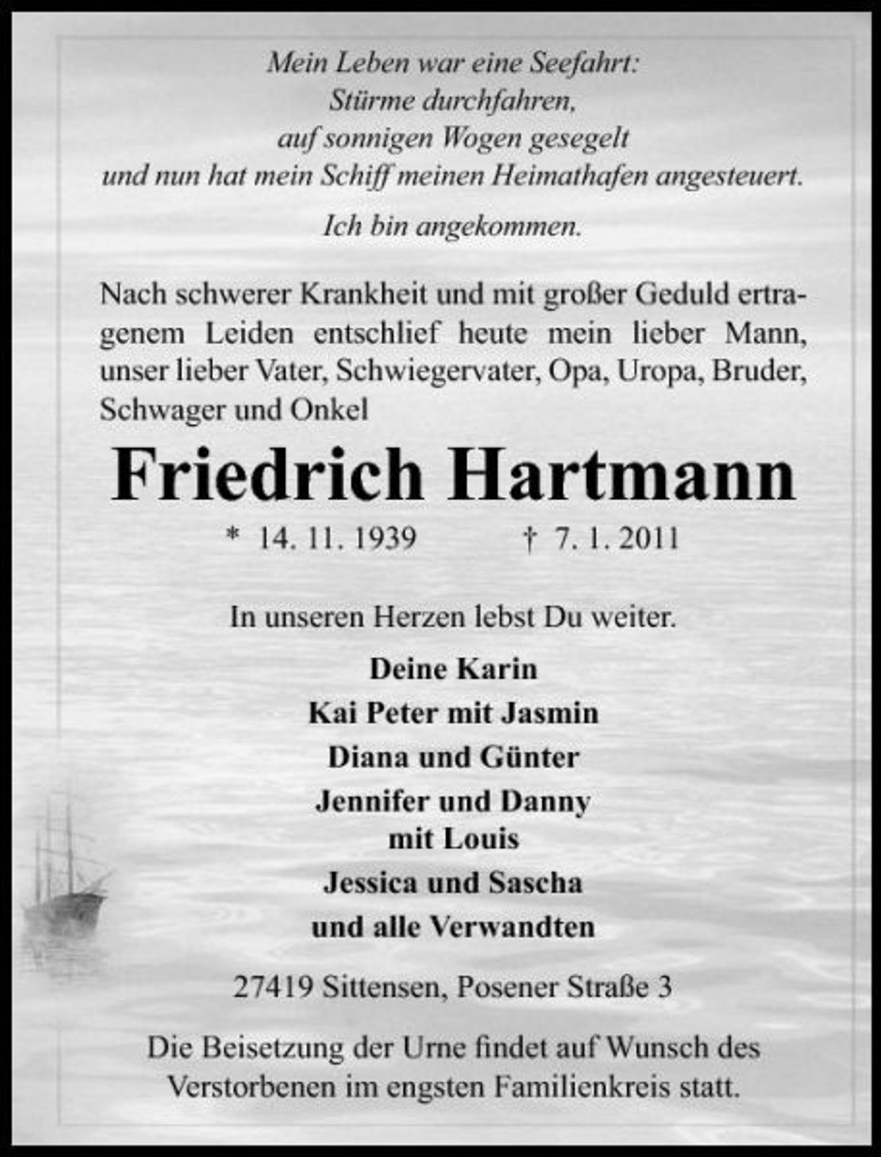 <p>Mein Leben war eine Seefahrt: Stürme durchfahren, auf sonnigen Wogen gesegelt und nun hat mein Schiff meinen Heimathafen angesteuert. Ich bin angekommen.</p><p>Nach schwerer Krankheit und mit großer Geduld ertragenem Leiden entschlief heute mein lieber Mann, unser lieber Vater, Schwiegervater, Opa, Uropa, Bruder, Schwager und Onkel</p><p>Friedrich Hartmann<br />* 14. 11. 1939 † 7. 1. 2011 In unseren Herzen lebst Du weiter. Deine Karin Kai Peter mit Jasmin Diana und Günter Jennifer und Danny mit Louis Jessica und Sascha und alle Verwandten 27419 Sittensen, Posener Straße 3 Die Beisetzung der Urne ﬁndet auf Wunsch des Verstorbenen im engsten Familienkreis statt.</p>