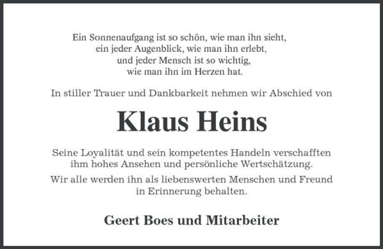 <p>Ein Sonnenaufgang ist so schön, wie man ihn sieht, ein jeder Augenblick, wie man ihn erlebt, und jeder Mensch ist so wichtig, wie man ihn im Herzen hat.</p><p>In stiller Trauer und Dankbarkeit nehmen wir Abschied von</p><p>Klaus Heins<br />Seine Loyalität und sein kompetentes Handeln verschafften ihm hohes Ansehen und persönliche Wertschätzung. Wir alle werden ihn als liebenswerten Menschen und Freund in Erinnerung behalten.</p><p>Geert Boes und Mitarbeiter</p>
