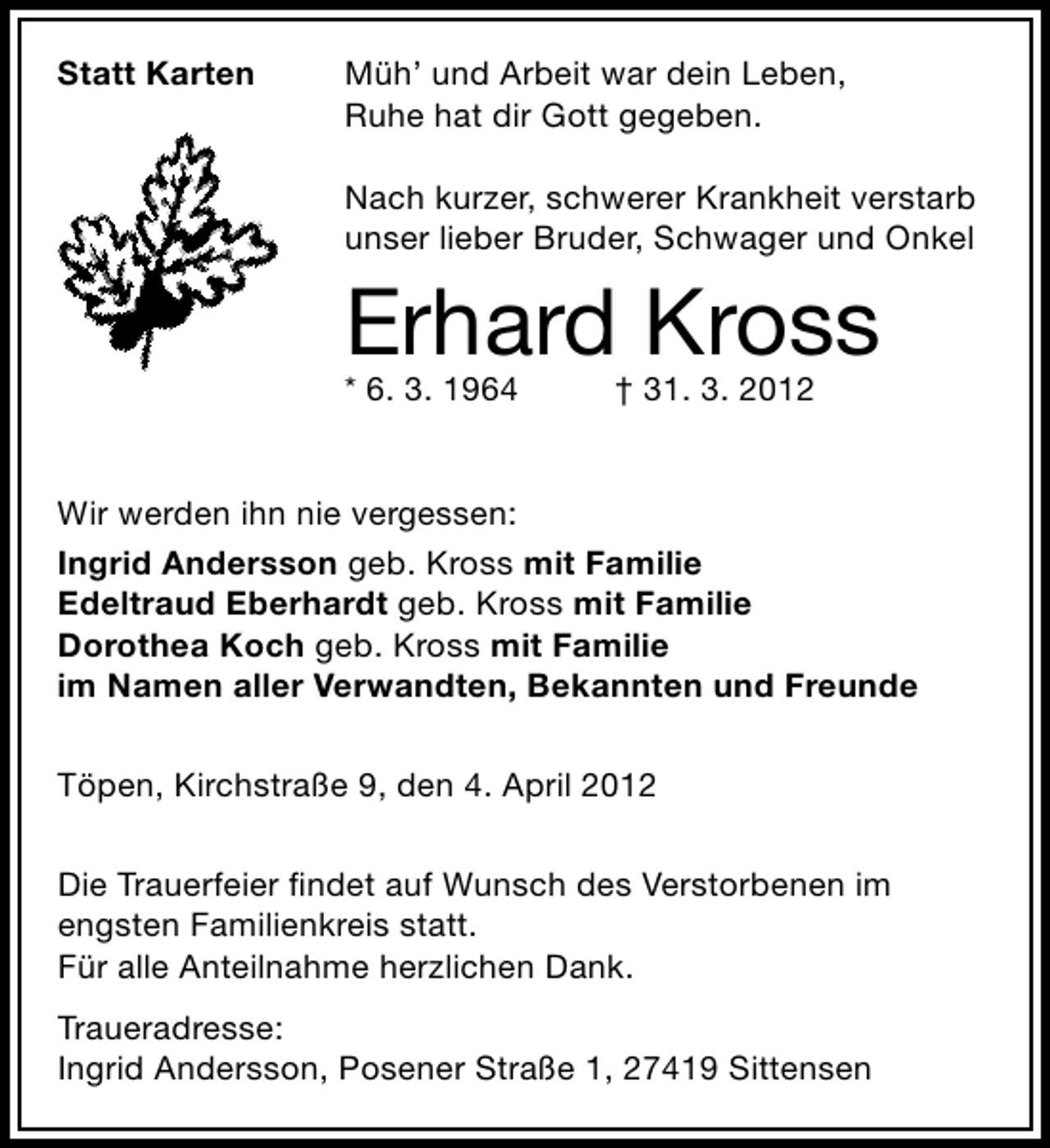 <p>Statt Karten</p><p>Müh’ und Arbeit war dein Leben,<br />Ruhe hat dir Gott gegeben.<br />Nach kurzer, schwerer Krankheit verstarb<br />unser lieber Bruder, Schwager und Onkel</p><p>Erhard Kross</p><p>* 6. 3. 1964</p><p>† 31. 3. 2012</p><p>Wir werden ihn nie vergessen:<br />Ingrid Andersson geb. Kross mit Familie<br />Edeltraud Eberhardt geb. Kross mit Familie<br />Dorothea Koch geb. Kross mit Familie<br />im Namen aller Verwandten, Bekannten und Freunde<br />Töpen, Kirchstraße 9, den 4. April 2012<br />Die Trauerfeier ﬁndet auf Wunsch des Verstorbenen im<br />engsten Familienkreis statt.<br />Für alle Anteilnahme herzlichen Dank.<br />Traueradresse:<br />Ingrid Andersson, Posener Straße 1, 27419 Sittensen</p>