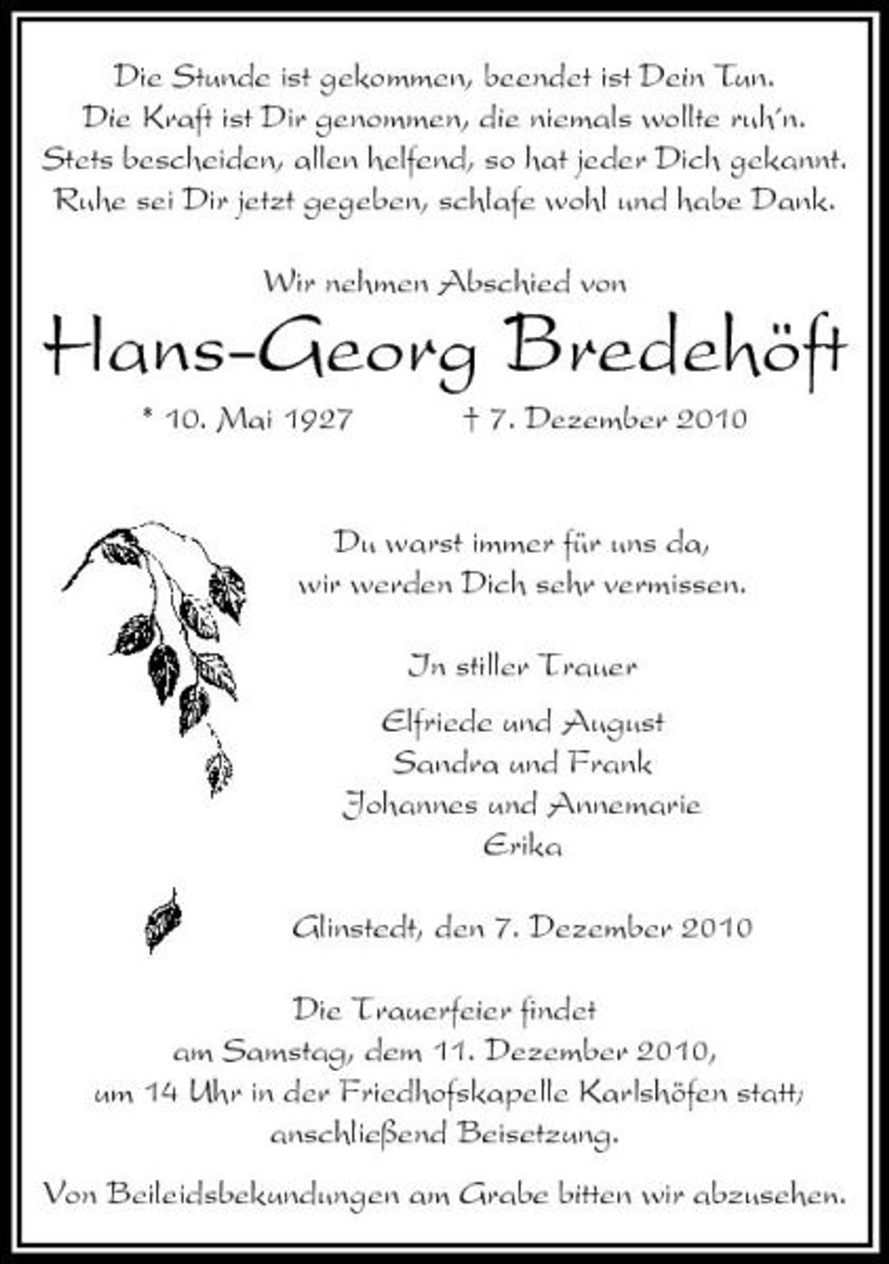 <p>Die Stunde ist gekommen, beendet ist Dein Tun. Die Kraft ist Dir genommen, die niemals wollte ruh´n. Stets bescheiden, allen helfend, so hat jeder Dich gekannt. Ruhe sei Dir jetzt gegeben, schlafe wohl und habe Dank. Wir nehmen Abschied von</p><p>Hans-Georg Bredehöft<br />* 10. Mai 1927 † 7. Dezember 2010 Du warst immer für uns da, wir werden Dich sehr vermissen. In stiller Trauer Elfriede und August Sandra und Frank Johannes und Annemarie Erika Glinstedt, den 7. Dezember 2010 Die Trauerfeier ﬁndet am Samstag, dem 11. Dezember 2010, um 14 Uhr in der Friedhofskapelle Karlshöfen statt; anschließend Beisetzung. Von Beileidsbekundungen am Grabe bitten wir abzusehen.</p>