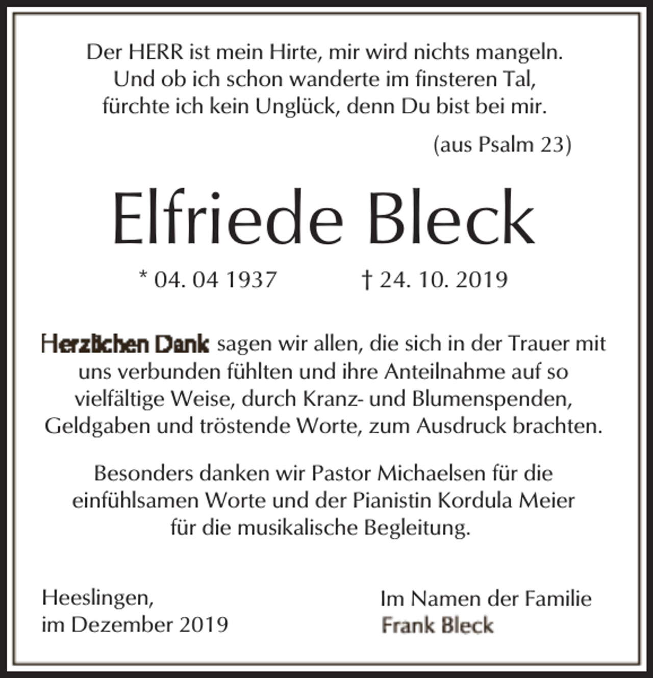 <p>Der HERR ist mein Hirte, mir wird nichts mangeln.<br />Und ob ich schon wanderte im finsteren Tal,<br />fürchte ich kein Unglück, denn Du bist bei mir.<br />(aus Psalm 23)</p><p>Elfriede Bleck<br />* 04. 04 1937</p><p>† 24. 10. 2019</p><p>sagen wir allen, die sich in der Trauer mit<br />uns verbunden fühlten und ihre Anteilnahme auf so<br />vielfältige Weise, durch Kranz- und Blumenspenden,<br />Geldgaben und tröstende Worte, zum Ausdruck brachten.<br />Besonders danken wir Pastor Michaelsen für die<br />einfühlsamen Worte und der Pianistin Kordula Meier<br />für die musikalische Begleitung.<br />Heeslingen,<br />im Dezember 2019</p><p>Im Namen der Familie</p>