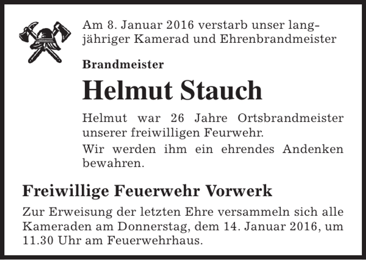 <p>Am 8. Januar 2016 verstarb unser langjähriger Kamerad und Ehrenbrandmeister<br />Brandmeister</p><p>Helmut Stauch<br />Helmut war 26 Jahre Ortsbrandmeister<br />unserer freiwilligen Feurwehr.<br />Wir werden ihm ein ehrendes Andenken<br />bewahren.</p><p>Freiwillige Feuerwehr Vorwerk<br />Zur Erweisung der letzten Ehre versammeln sich alle<br />Kameraden am Donnerstag, dem 14. Januar 2016, um<br />11.30 Uhr am Feuerwehrhaus.</p>