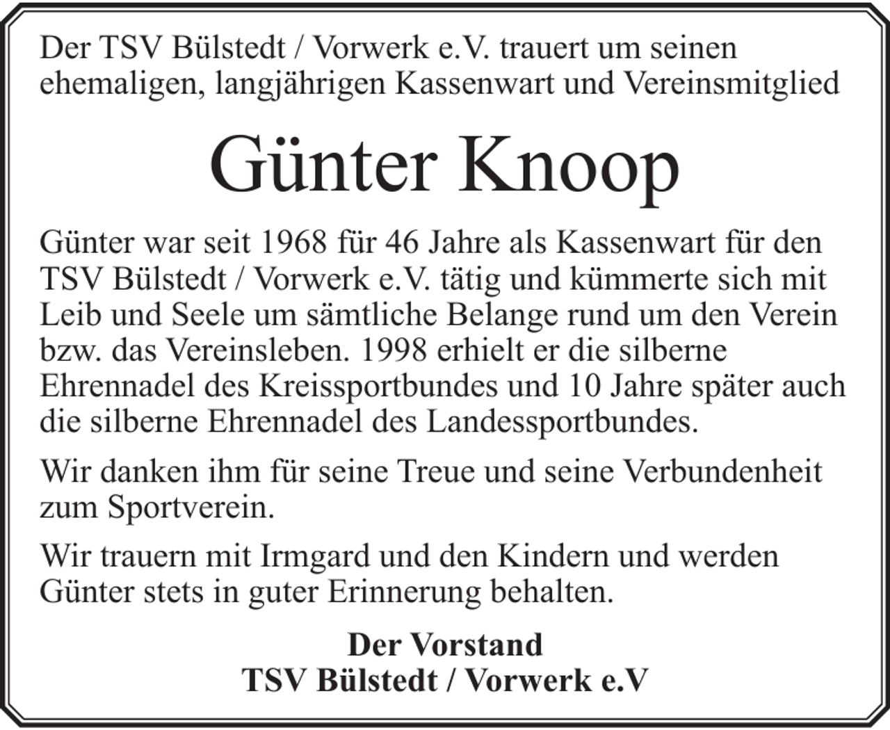 <p>Der TSV Bülstedt / Vorwerk e.V. trauert um seinen<br />ehemaligen, langjährigen Kassenwart und Vereinsmitglied</p><p>Günter Knoop<br />Günter war seit 1968 für 46 Jahre als Kassenwart für den<br />TSV Bülstedt / Vorwerk e.V. tätig und kümmerte sich mit<br />Leib und Seele um sämtliche Belange rund um den Verein<br />bzw. das Vereinsleben. 1998 erhielt er die silberne<br />Ehrennadel des Kreissportbundes und 10 Jahre später auch<br />die silberne Ehrennadel des Landessportbundes.<br />Wir danken ihm für seine Treue und seine Verbundenheit<br />zum Sportverein.<br />Wir trauern mit Irmgard und den Kindern und werden<br />Günter stets in guter Erinnerung behalten.<br />Der Vorstand<br />TSV Bülstedt / Vorwerk e.V</p>