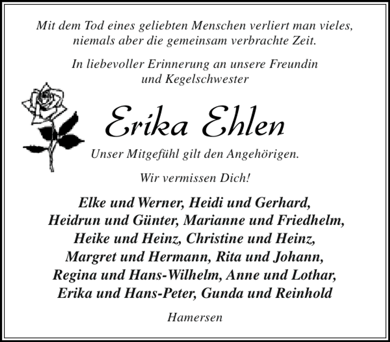 <p>Mit dem Tod eines geliebten Menschen verliert man vieles,<br />niemals aber die gemeinsam verbrachte Zeit.<br />In liebevoller Erinnerung an unsere Freundin<br />und Kegelschwester</p><p>Erika Ehlen</p><p>Unser Mitgefühl gilt den Angehörigen.<br />Wir vermissen Dich!</p><p>Elke und Werner, Heidi und Gerhard,<br />Heidrun und Günter, Marianne und Friedhelm,<br />Heike und Heinz, Christine und Heinz,<br />Margret und Hermann, Rita und Johann,<br />Regina und Hans-Wilhelm, Anne und Lothar,<br />Erika und Hans-Peter, Gunda und Reinhold<br />Hamersen</p>