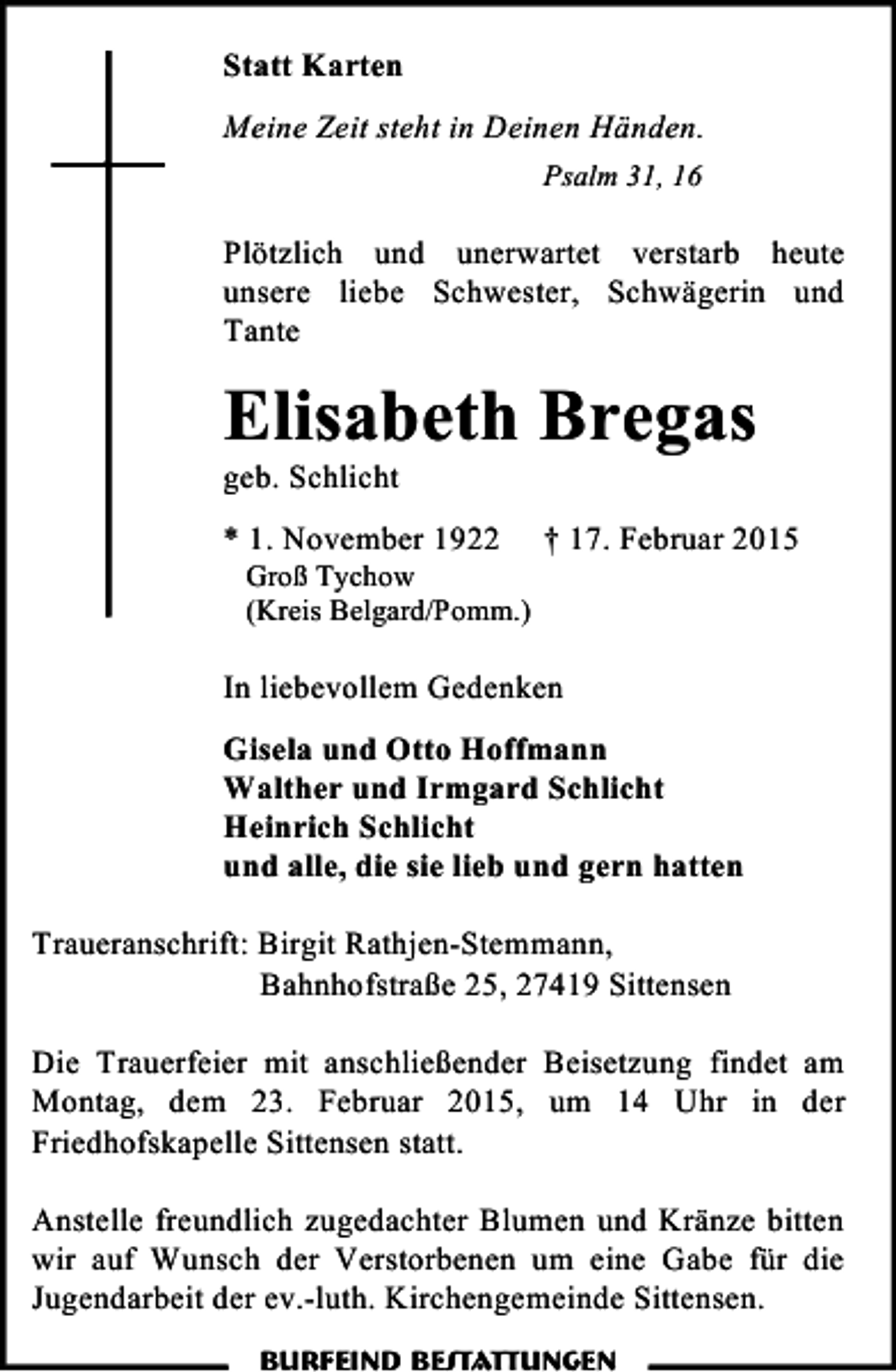 <p>Statt Karten<br />Meine Zeit steht in Deinen Händen.<br />Psalm 31, 16</p><p>Plötzlich und unerwartet verstarb heute<br />unsere liebe Schwester, Schwägerin und<br />Tante</p><p>Elisabeth Bregas</p><p>geb. Schlicht</p><p>* 1. November 1922</p><p>Groß Tychow<br />(Kreis Belgard/Pomm.)</p><p>† 17. Februar 2015</p><p>In liebevollem Gedenken<br />Gisela und Otto Hoffmann<br />Walther und Irmgard Schlicht<br />Heinrich Schlicht<br />und alle, die sie lieb und gern hatten<br />Traueranschrift: Birgit Rathjen-Stemmann,<br />Bahnhofstraße 25, 27419 Sittensen<br />Die Trauerfeier mit anschließender Beisetzung findet am<br />Montag, dem 23. Februar 2015, um 14 Uhr in der<br />Friedhofskapelle Sittensen statt.<br />Anstelle freundlich zugedachter Blumen und Kränze bitten<br />wir auf Wunsch der Verstorbenen um eine Gabe für die<br />Jugendarbeit der ev.-luth. Kirchengemeinde Sittensen.<br />Burfeind Bestattungen</p>