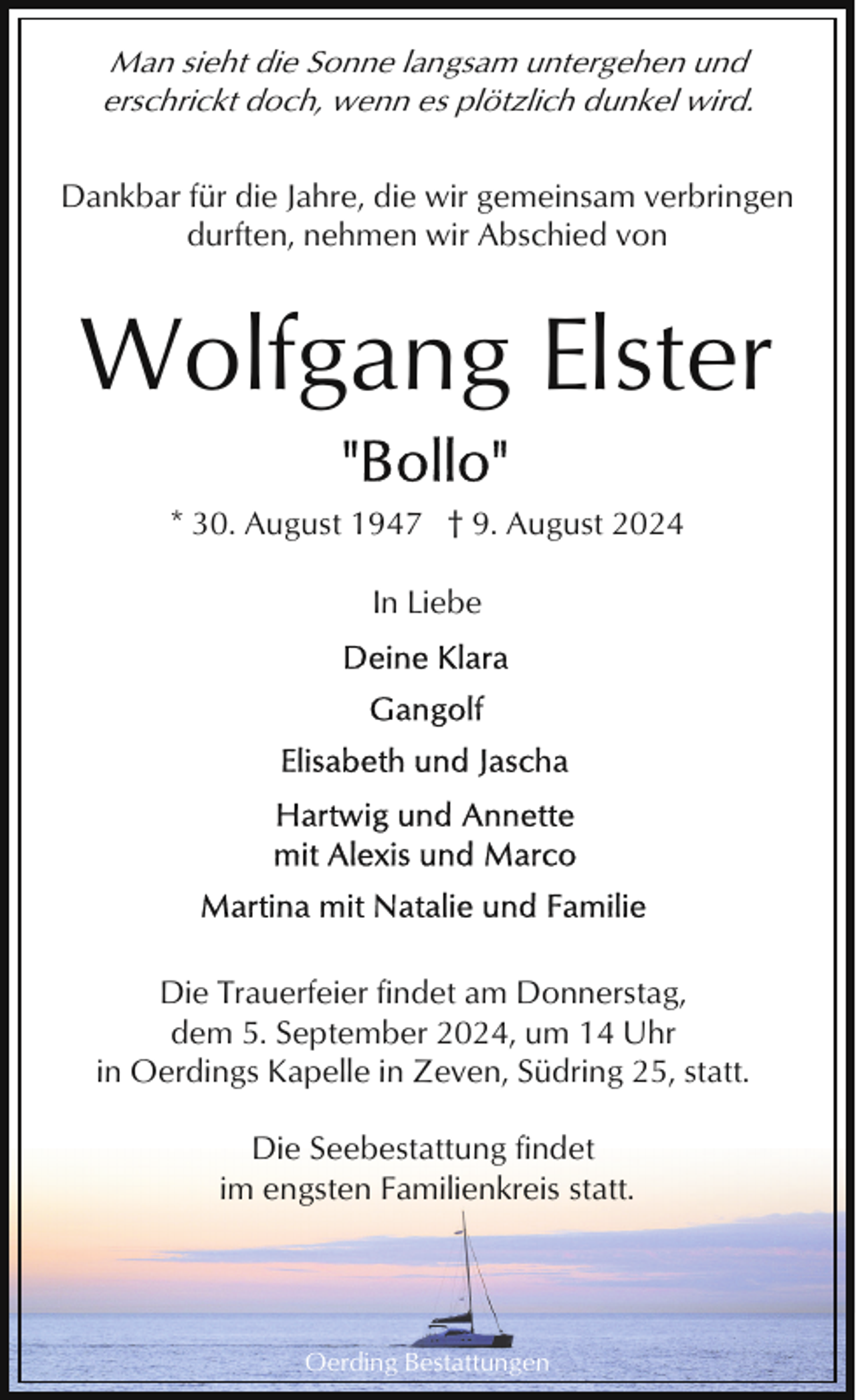 <p>Man sieht die Sonne langsam untergehen und<br />erschrickt doch, wenn es plötzlich dunkel wird.<br />Dankbar für die Jahre, die wir gemeinsam verbringen<br />durften, nehmen wir Abschied von</p><p>Wolfgang Elster<br />* 30. August 1947 † 9. August 2024<br />In Liebe</p><p>Die Trauerfeier findet am Donnerstag,<br />dem 5. September 2024, um 14 Uhr<br />in Oerdings Kapelle in Zeven, Südring 25, statt.<br />Die Seebestattung findet<br />im engsten Familienkreis statt.</p><p>Oerding Bestattungen</p>