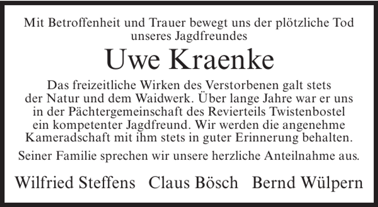 <p>Mit Betroffenheit und Trauer bewegt uns der plötzliche Tod<br />unseres Jagdfreundes</p><p>Uwe Kraenke</p><p>Das freizeitliche Wirken des Verstorbenen galt stets<br />der Natur und dem Waidwerk. Über lange Jahre war er uns<br />in der Pächtergemeinschaft des Revierteils Twistenbostel<br />ein kompetenter Jagdfreund. Wir werden die angenehme<br />Kameradschaft mit ihm stets in guter Erinnerung behalten.<br />Seiner Familie sprechen wir unsere herzliche Anteilnahme aus.</p><p>Wilfried Steffens Claus Bösch Bernd Wülpern</p>
