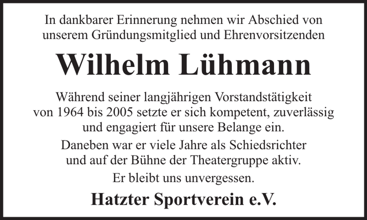 <p>In dankbarer Erinnerung nehmen wir Abschied von<br />unserem Gründungsmitglied und Ehrenvorsitzenden</p><p>Wilhelm Lühmann<br />Während seiner langjährigen Vorstandstätigkeit<br />von 1964 bis 2005 setzte er sich kompetent, zuverlässig<br />und engagiert für unsere Belange ein.<br />Daneben war er viele Jahre als Schiedsrichter<br />und auf der Bühne der Theatergruppe aktiv.<br />Er bleibt uns unvergessen.</p><p>Hatzter Sportverein e.V.</p>
