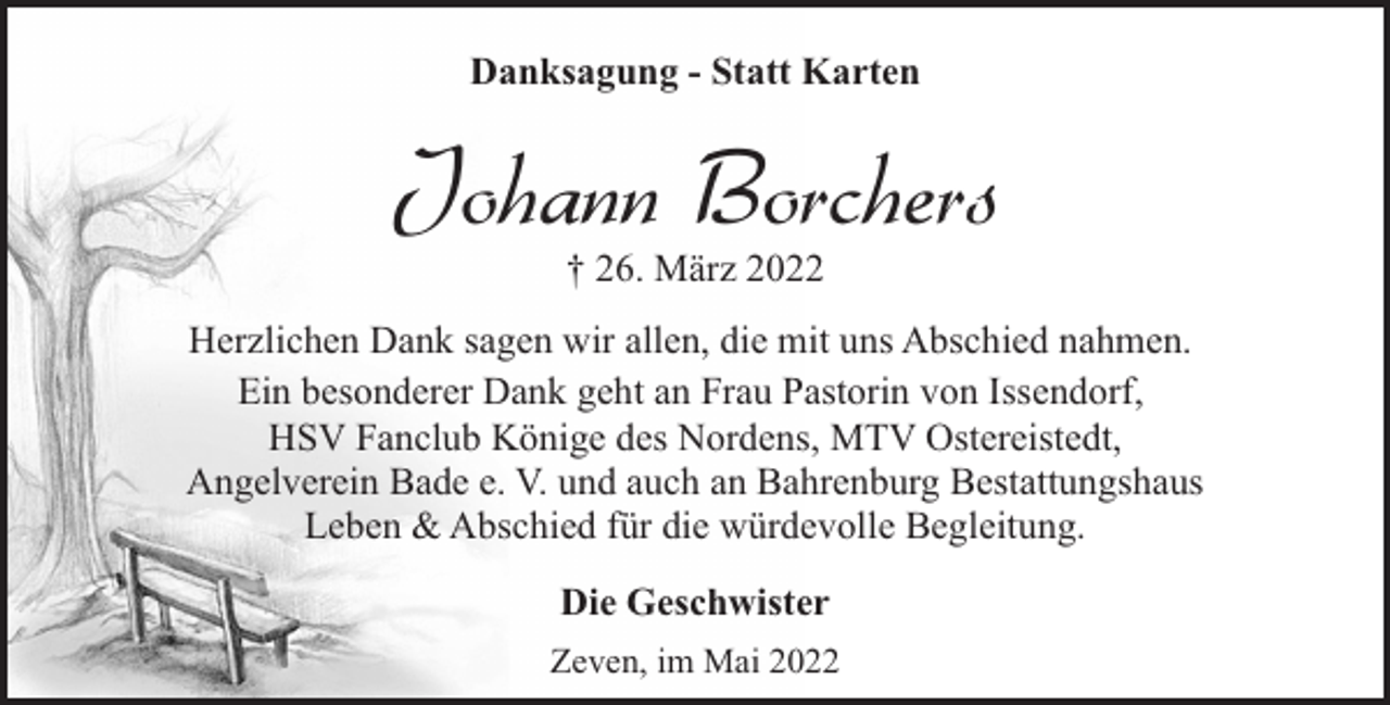 <p>Danksagung - Statt Karten</p><p>Johann Borchers<br />† 26. März 2022</p><p>Herzlichen Dank sagen wir allen, die mit uns Abschied nahmen.<br />Ein besonderer Dank geht an Frau Pastorin von Issendorf,<br />HSV Fanclub Könige des Nordens, MTV Ostereistedt,<br />Angelverein Bade e. V. und auch an Bahrenburg Bestattungshaus<br />Leben &amp; Abschied für die würdevolle Begleitung.<br />Die Geschwister<br />Zeven, im Mai 2022</p>